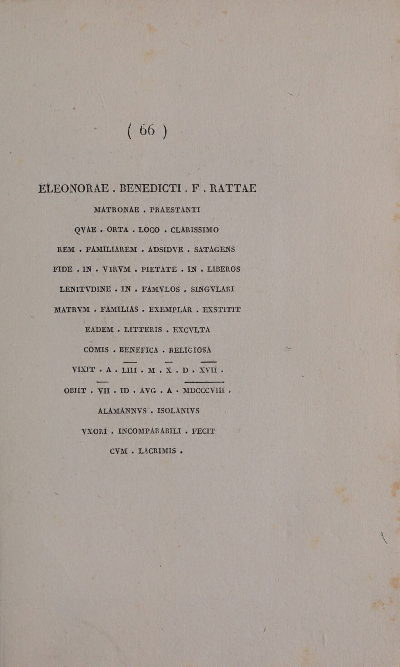 (06 ) ELEONORAE . BENEDICTI . F. RATTAE MATRONAE . PRAESTANTI QVAE . ORTA . LOCO . CLARISSIMO REM . FAMILIAREM . ADSIDVE . SATAGENS FIDE . IN. VIRVM . PIETATE . IN . LIBEROS LENITVDINE . IN. FAMVLOS . SINGVLARI MATRVM . FAMILIAS . EXEMPLAR . EXSTITIT EADEM . LITTERIS . EXCVLTA COMIS . BENEFICA . RELIGIOSA VIXIT + A. LMM.M.X.D. XVII. pe OBIIT . VII . ID. AVG. A «è MDCCCVIIE » ALAMANNYS . ISOLANIVS VXORI . INCOMPARABILI . FECIT CVM . LACRIMIS +