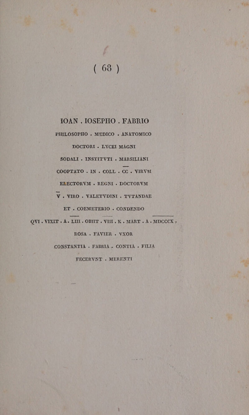 (68 ) IOAN . IOSEPHO . FABRIO PHILOSOPHO . MEDICO . ANATOMICO DOCTORI . LYCEI MAGNI SODALI . INSTITVTI . MARSILIANI COOPTATO . IN . COLL . ce. VIRVM ELECTORVM . REGNI . DOCTORVM V. VIRO . VALETVDINI . TVTANDAE ET . COEMETERIO . CONDENDO QVI . VIXIT + A. LIM. OBIT . VIII. K , MART . A + MDCCCX , ROSA . FAVIER . VXOR CONSTANTIAÀ . FABRIA.. CONTIAÀ . FILIA FECERYNT . MERENTI
