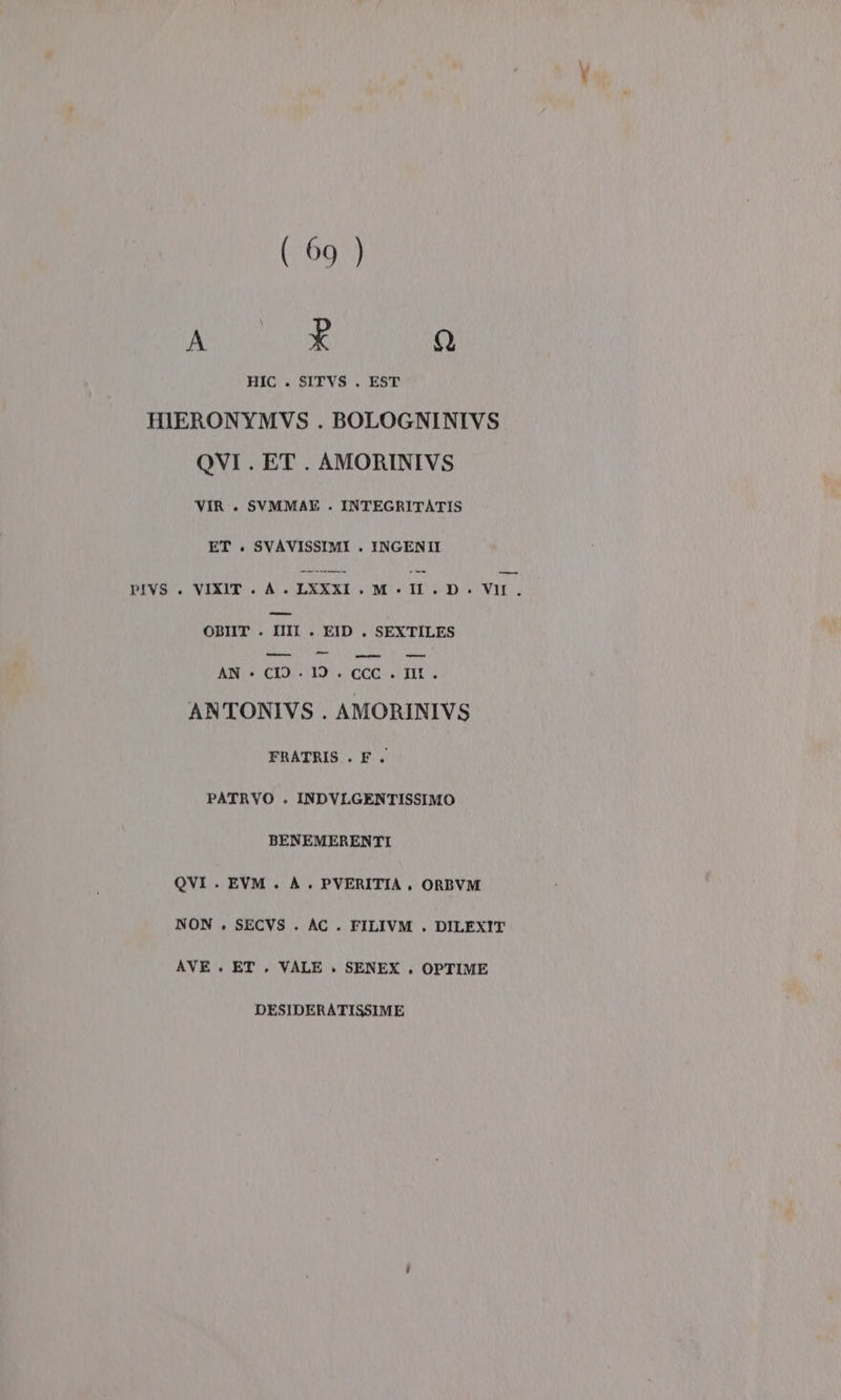 ( 69 ) Ao Q HIC . SITVS . EST HIERONYMVS . BOLOGNINIVS QVI . ET. AMORINIVS VIR.. SVMMAE . INTEGRITATIS ET. SVAVISSIMI . INGENI PIVS . VIXIT . A N LXXXI . M . II . D . VII pi OBIIT . IIIIl . EID . SEXTILES Broni ie AN CIO TOCCATI ANTONIVS . AMORINIVS FRATRIS . F. PATRVO . INDVLGENTISSIMO BENEMERENTI OVI . EVM . A. PVERITIA , ORBVM NON . SECVS . AC . FILIVM . DILEXIT AVE . ET , VALE . SENEX ., OPTIME DESIDERATISSIME