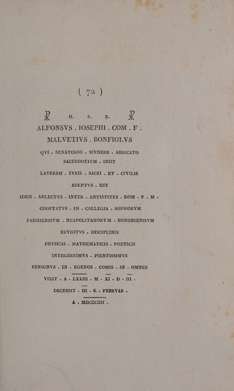 X H. S. E. È ALFONSVS . IOSEPHI . COM . F. MALVETIVS . BONFIOLVS QVI . SENATORIO . MVNERE . ABDICATO SACERDOTIVM . INIIT LAVREAM . IVRIS . SACRI . ET. CIVILIS ADEPTVS . EST IDEM . ADLECTVS . INTER . ANTISTITES . DOM . P.M » COOPTATVS . IN . COLLEGIA . SOPHORVM PARISIENSIVM . NEAPOLITANORVM . BONONIENSIVM ERVDITVS . DISCIPLINIS PHYSICIS . MATHEMATICIS . POETICIS INTEGERRIMVS . PIENTISSIMVS BENIGNVS . IN. EGENOS . COMIS . IN . OMNES VIXIT . À. LXXIl . M. XIXL.D- III. DECESSIT . III. XK. FEBRVAR » A è MDCCCIIII .