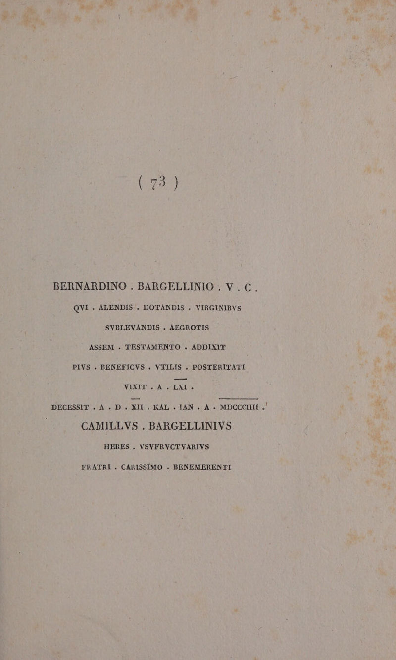 BERNARDINO . BARGELLINIO . V.C. QVI . ALENDIS . DOTANDIS . VIRGINIBVS SVBLEVANDIS . AEGROTIS ASSEM . TESTAMENTO . ADDIXIT PIVS . BENEFICVS . VTILIS . POSTERITATI VIXIT A. LXI. DECESSIT.A.D. XII . KAL + IAN . A. MDCCCHII .' CAMILLVS . BARGELLINIVS HERES . VSVFRVCTVARIVS FRATRI. CARISSIMO . BENEMERENTI