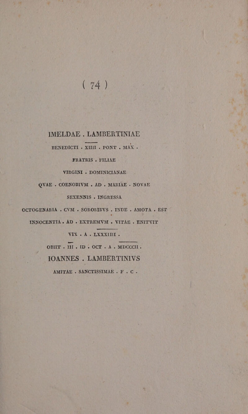 IMELDAE . LAMBERTINIAE | BENEDICTI . XIII . PONT . MAX . FRATRIS . FILIAE VIRGINI . DOMINICIANAE QUVAE . COENOBIVM . AD . MARIAE . NOVAE SEXENNIS . INGRESSA OCTOGENARIA . CVM . SORORIBVS . INDE . AMOTA . EST INNOCENTIA » AD . EXTREMVM . VITAE . ENITVIT VIX . A. LXXXIII . {edi OBIIT . 1JI . ID + OCT. A. MDCCCII. IOANNES . LAMBERTINIVS AMITÀE . SANCTISSIMAE . F_. C.