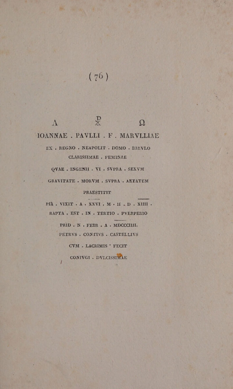 Dp di, X Lo) IOANNAE . PAVLLI . F. MARVLLIAE EX . REGNO . NEAPOLIT . DOMO . BARVLO CLARISSIMAE . FEMINAE QVAE . INGENI . VI . SVPRA . SEXVM GRAVITATE . MORVM . SVPRA . AETATEM PRAESTITIT PIÀ . VIXIT AN XXVI. M.» I . D . XIIII . RAPTA . EST . IN. TERTIO . PVERPERIO PRID . N. FEBR. A +. MDCCCIIII. PETRVS . CONTIVS . CASTELLIVS CVM . LACRIMIS * FECIT CONIVGI . DVLCISSIMAE