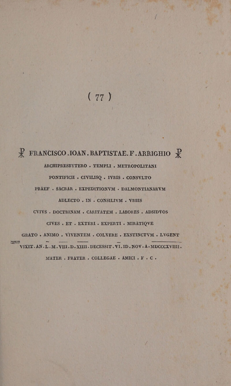 (ona) È FRANCISCO .IOAN.BAPTISTAE.F.ARRIGHIO L ARCHIPRESBYTERO » TEMPLI . METROPOLITANI PONTIFICII . CIVILISQ . IVRIS . CONSVLTO PRAEF . SACRAR . EXPEDITIONVM - DALMONTIANARVM ADLECTO . IN . CONSILIVM . VRBIS CVIVS . DOCTRINAM +. CARITATEM . LABORES . ADSIDYVOS CIVES . ET . EXTERI. EXPERTI . MIRATIOVE GRATO . ANIMO . VIVENTEM . COLVERE . EXSTINCTVM . LVGENT nem = z VISIERE VIXIT.AN.L.M.VIII.D.XIHII.DECESSIT.VI.ID. NOV.À.MDCCCXVIII. MATER » FRATER . COLLEGAE » AMICI . F. C+.
