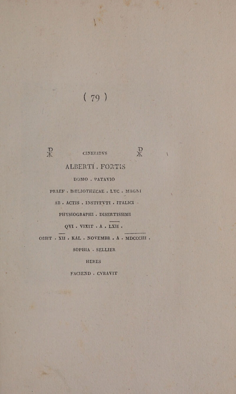 {e det Pra $ # CINERIDYS ALBERTI. FORTIS DOMO . PATAVIO PRAFF . BIBLIOTHECAE . LYC.. MAGNI AB. ACTIS. INSTITVTI e ITALICI - PHYSIOGRAPHI. DISERTISSIMI —_—_—@€È6 QVI . VIXIT . A. LXI. OBIIT . XII » KAL . NOVEMBR. A è» MDCCCIII . SOPHIA . SELLIER HERES FACIEND . CVRAVIT