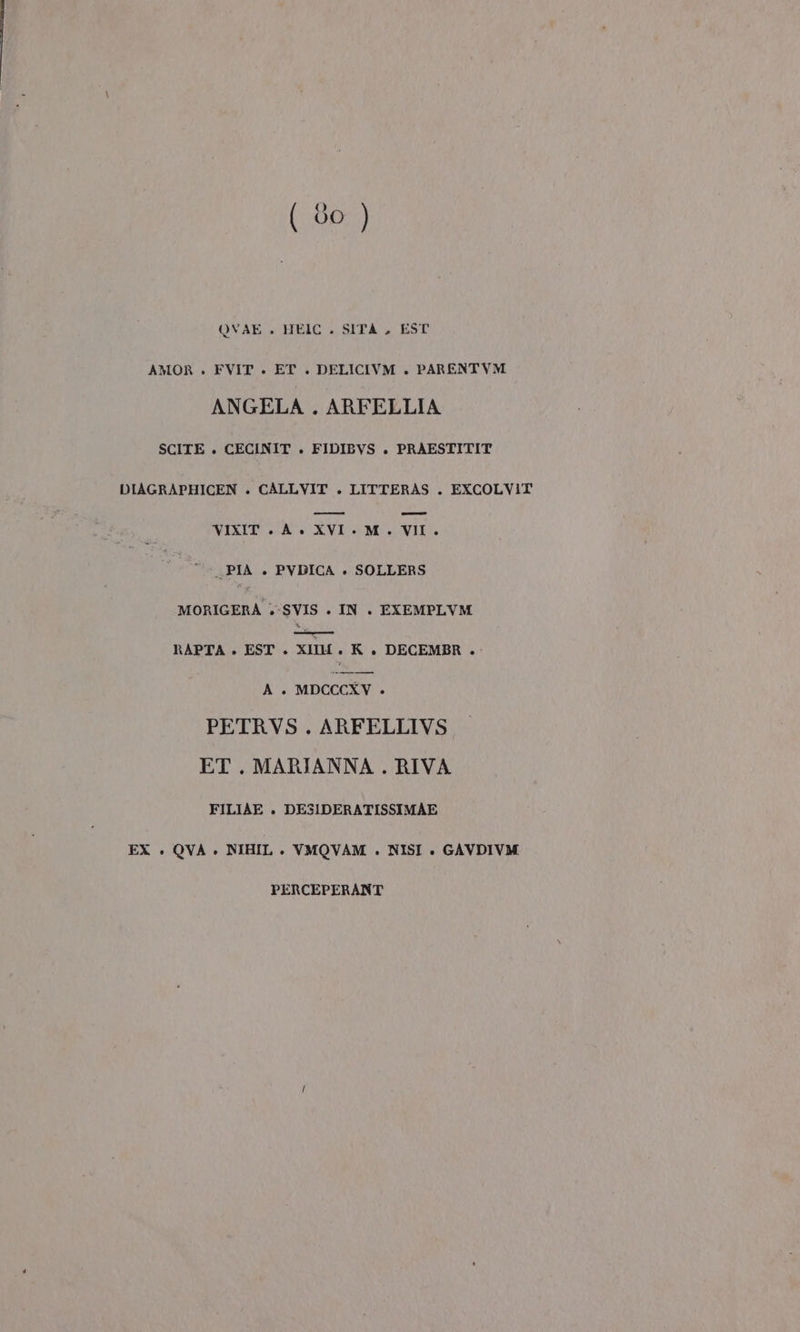 QVAE . HEIC . SITA , EST AMOR . FVIT . ET . DELICIVM . PARENTVM ANGELA . ARFELLIA SCITE . CECINIT . FIDIBVS . PRAESTITIT DIAGRAPHICEN . CALLVIT . LITTERAS . EXCOLVIT VIXIT A. XVI. M. VII. PIA + PVDICA +» SOLLERS MORIGERÀA .-SVIS . IN . EXEMPLVM IN CR RAPTA + EST . XII. K . DECEMBR . A. MDCCCXY . PETRVS . ARFELLIVS ET. MARIANNA . RIVA FILIAE . DESIDERATISSIMAE EX . QVA + NIHIL . VMOVAM . NISI ». GAVDIVM PERCEPERANT