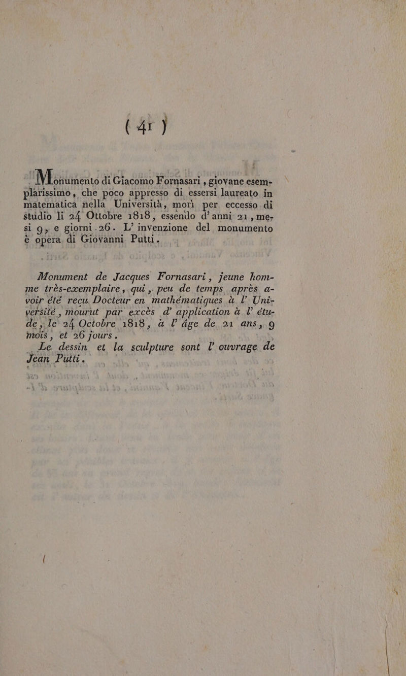 Eggtimeato di Giacomo Fornasari , giovane esem- plarissimo, che poco appresso di essersi laureato in matematica nella Università, morì per eccesso. di studio li 24 Ottobre 1818, essendo d’ anni 21, me- si g, e giorni.26. L’ invenzione del. monumento è opera di Giovanni Put. Monument de Jacques Fornasari, jeune hom- me très-exemplaire , qui 3° peu de temps après a- voir été recu Docteur en mathematiques à l’ Uni- versité , mourut par excès d’ application à l’ étu- de , le 24 Octobre 1818, &amp; l’ dge de 21 ans, 9g hois, et 26 jours. | _ Le dessin et la sculpture sont l’ ouvrage de Jean Putti.