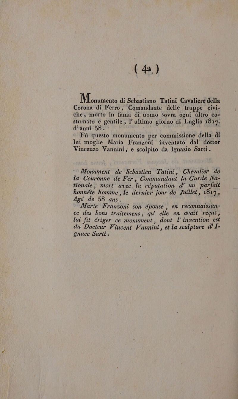 Misa di Sebastiano Tatini Cavaliere della Corona di Ferro, Comandante delle truppe civi- che, morto in fama di uomo sovra ogni altro co- stumato e gentile , l’ ultimo giorno di Luglio 1817. d’ anni 58. Fù questo monumento per commissione della di lui moglie Maria Franzoni inventato dal dottor Vincenzo Vannini, e scolpito da Ignazio Sarti. Monument de Sebastien Tatini, Chevalier de la Couronne de Fer, Commandant la Garde Na- | tionale, mort avec la réputation d’ un parfait honnéte homme, le dernier jour de Juillet, 1817, digé de 58 ans. : Marie Franzoni son épouse, en reconnaissan- ce des bons traitemens, qu’ elle en avait regus, lui fit driger ce monument, dont l’ invention est du Docteur Vincent Vannini, et la sculpture d' I- gnace Sarti .