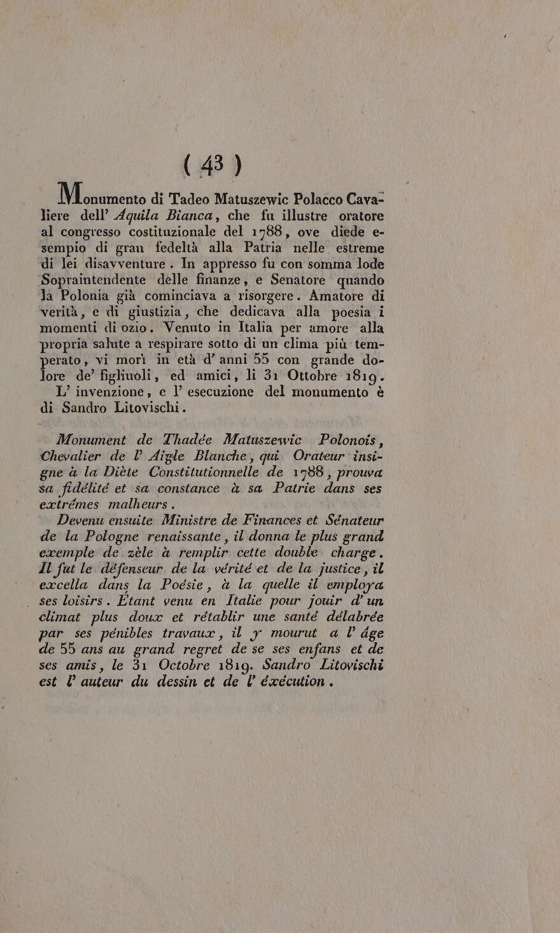 Mliininento di Tadeo Matuszewic Polacco Cava- liere dell’ Aquila Bianca, che fu illustre oratore al congresso costituzionale del 1788, ove diede e- sempio di gran fedeltà alla Patria nelle estreme di lei disavventure . In appresso fu con somma lode Sopraintendente delle finanze, e Senatore quando la Polonia già cominciava a risorgere. Amatore di verità, e di giustizia, che dedicava alla poesia i momenti di ozio. Venuto in Italia per amore alla ‘propria salute a respirare sotto di un clima più tem- perato, vi morì in età d’ anni 55 con grande do- lore de’ figliuoli, ed amici, li 31 Ottobre 1819. © L’ invenzione , e l’ esecuzione del monumento è di Sandro Litovischi. Monument de Thadée Matuszewic Polonois, Chevalier de l Aigle Blanche, qui. Orateur insi- gne à la Diète Constitutionnelle de 1788, prouva sa fidélité et sa constance à sa Patrie dans ses extrémes malheurs . Devenu ensuite Ministre de Finances et Sénateur de la Pologne renaissante , il donna le plus grand exemple de zèle à remplir cette double charge. Il fut le défenseur de la vérité et de la justice, il excella dans la Poesie, à la quelle il employa ses loisirs. Etant venu en Italie pour jouir d’ un climat plus doux et rétablir une santé délabrée par ses penibles travaux, il y mourut a l dge de 55 ans au grand regret de se ses enfans et de ses amis, le 31 Octobre 1819. Sandro Litovischi est l auteur du dessin et de l éxécution.