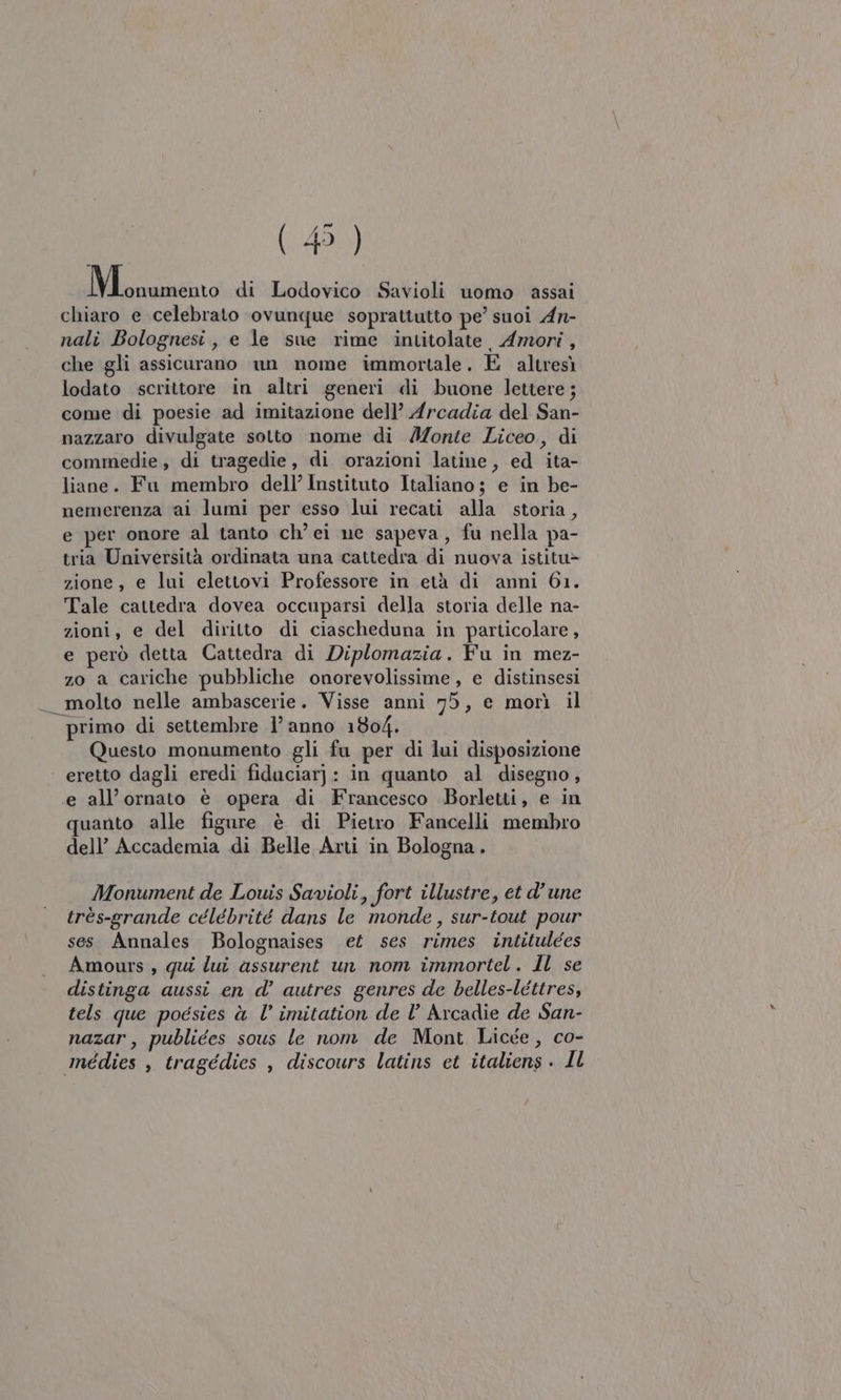 Maino di Lodovico Savioli uomo assai chiaro e celebrato ‘ovunque soprattutto pe’ suoi An- nali Bolognesi, e le sue rime intitolate Amori, che gli assicurano un nome immortale. E altresì lodato scrittore in altri generi di buone lettere ; come di poesie ad imitazione dell’ Arcadia del San- nazzaro divulgate sotto nome di AIZonte Liceo, di commedie, di tragedie, di orazioni latine, ed ita- liane. Fu membro dell’ Instituto Italiano ; e in be- nemerenza ai lumi per esso lui recati alla storia, e per onore al tanto ch’ei ne sapeva, fu nella pa- tria Università ordinata una cattedra di nuova istitu&gt; zione, e lui elettovi Professore in età di anni 61. Tale cattedra dovea occuparsi della storia delle na- zioni, e del diritto di ciascheduna in particolare, e però detta Cattedra di Diplomazia. Fu in mez- zo a cariche pubbliche onorevolissime , e distinsesi _ molto nelle ambascerie. Visse anni 75, e morì il ‘primo di settembre 1’ anno 1804. Questo monumento gli fa per di lui disposizione eretto dagli eredi fiduciarj: in quanto al disegno, e all’ornato è opera di Francesco Borletti, e in quanto alle figure è di Pietro Fancelli membro dell’ Accademia di Belle Arti in Bologna. Monument de Louis Savioli, fort illustre, et d'une très-grande célébrité dans le monde, sur-tout pour ses Annales Bolognaises et ses rimes intitulées Amours , qui lui assurent un nom immortel. Il se distinga aussi en d’ autres genres de belles-léttres, tels que poesies è l’ imitation de l’ Arcadie de San- nazar, publiées sous le nom de Mont Licge, co- médies , tragédies , discours latins ct italiens . IL