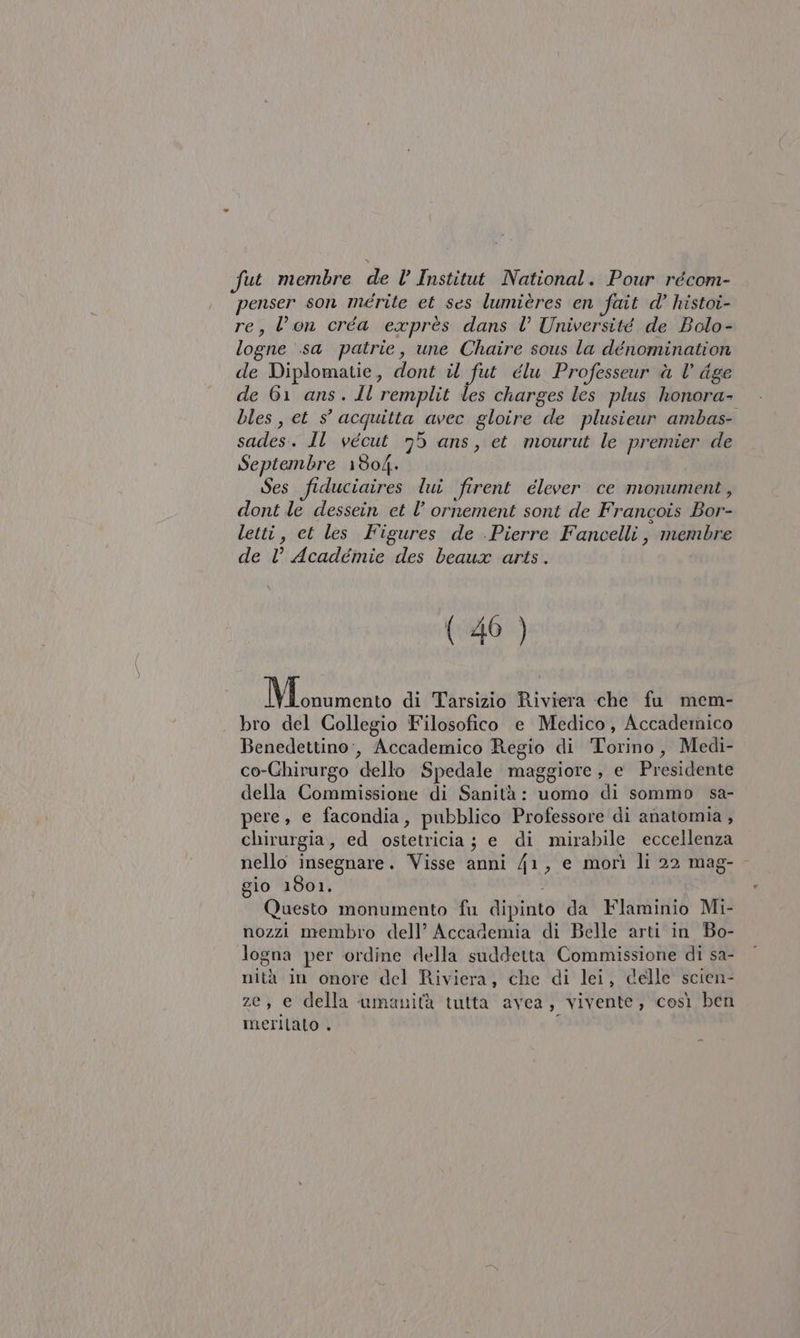 penser son merite et ses lumières en fait d’ histoi- re, Von créa exprès dans l’ Université de Bolo- logne sa patrie, une Chaire sous la dénomination de Diplomatie, dont il fut élu Professeur à Vl dge de 61 ans. Il remplit les charges les plus honora- bles, et s° acquitta avec gloire de plusieur ambas- sagleai; Il vécut 95 ans, et mourut le premier de Septembre 1804. Ses fiduciaires lui firent élever ce monument, dont le dessein et l’ ornement sont de Francois Ba letti, et les Figures de Pierre Fancelli , membre de V Academie des beaux arts. (46 ) Mono di Tarsizio Riviera che fu mem- bro del Collegio Filosofico e Medico, Accademico Benedettino:, Accademico Regio di ‘Torino, Medi- co-Ghirurgo ‘dello Spedale maggiore, e Presidente della Commissione di Sanità: uomo di sommo sa- pere, e facondia, pubblico Professore di anatomia , chirurgia, ed ostetticia ; ; e di mirabile eccellenza nello insegnare. Visse anni 41, e morì li 22 mag- gio 1801. Questo monumento fu dipinto da Flaminio Mi- nozzi membro dell’ Accademia di Belle arti in Bo- logna per ordine della suddetta Commissione di sa- nità in onore del Riviera, che di lei, delle scien- ze, e della umanità tutta avea , Vivente, così ben meritato .