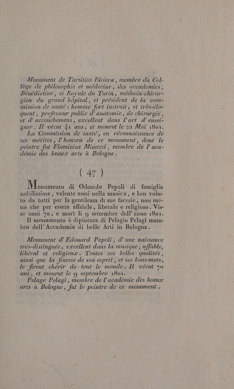 Monument de Tarsitius Riviera , membre du Col- lège de philosophie et méedecine, des accademies, Benédictine, et Royale du Turin, méedecin-chirur- gien du grand hopital, et président de la conm- mission de santé : homme fort instruit, et très-élo- quent , professeur public d’ anatomie , de chirurgie , et d’ accouchemens , excellent dans l'art d’ ensei- gner. Il vécut 41 ans, et mourut le 22 Mai 1801. La Comnussion de santé, en réconnaissance de ses merites, l honora de ce monument, dont le peintre fut Flaminius Minozzi, membre de l’ aca- demie des beaux arts è Bologne. (up) Misautttento di Odoardo Pepoli di famiglia nobilissima , valente assai nella musica, e ben volu- to da tutti per la gentilezza di sue facezie, non me- no che per essere affabile; liberale e religioso . Vis- se anni 70, e morì li g settembre dell’ anno 1801. Il monumento è dipintura di Pelagio Pelagi mem- bro dell’ Accademia di belle Arti in Bologna. Monument d’ Edouard Pepoli, d’ une naissance trés-distinguée, excellent dans la musique , affable, liberal et religieux. Toutes ces belles qualités , ainsi que la finesse de son esprit , et ses bons-mots, le firent chérir de tout le monde. Il vecut 70 ans, et mourut le g septembre 1801. Pelage Pelagi, membre de l’académie des beaux arts è Bologne, fut le peintre de ce monument . #