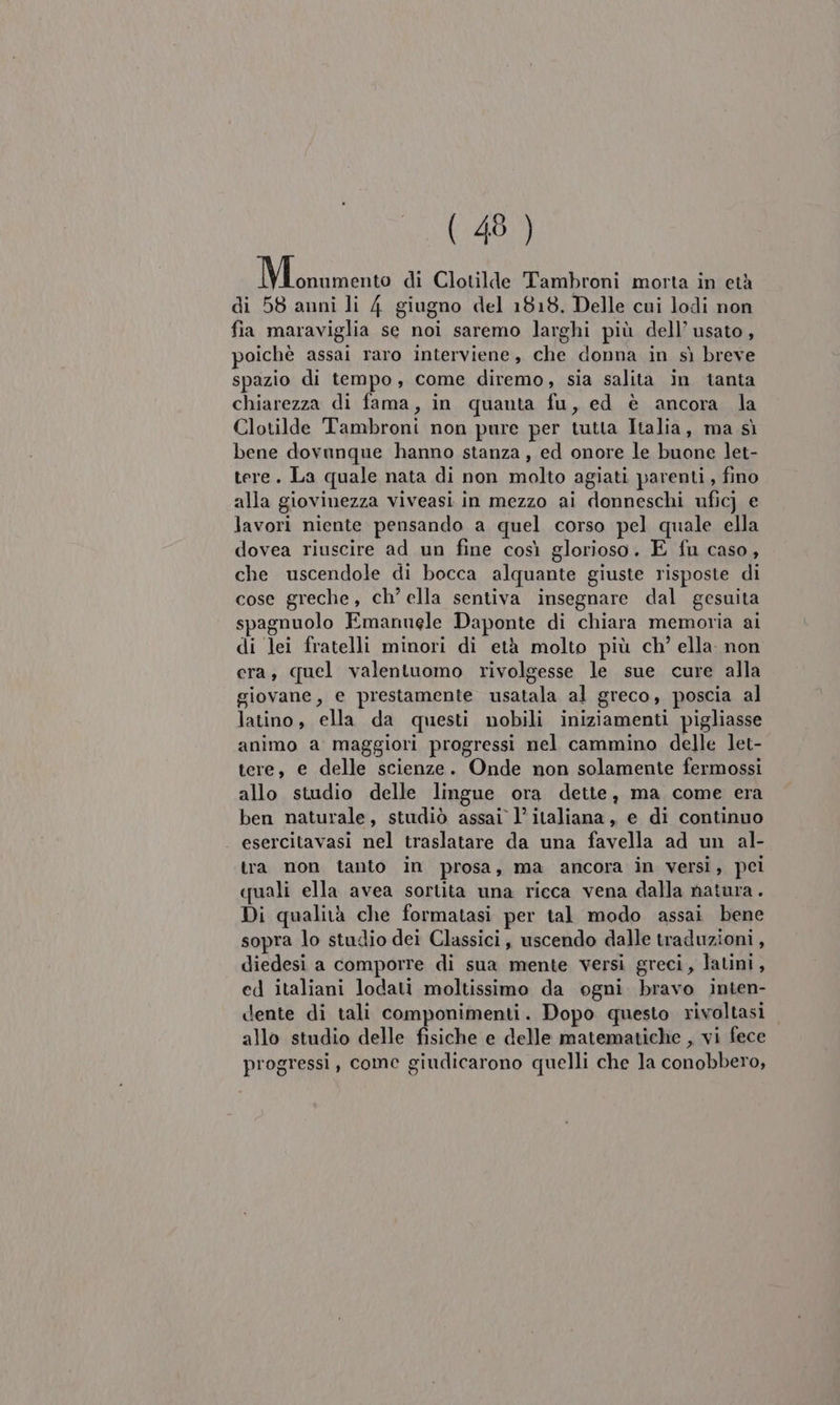 NL di Clotilde Tambroni morta in età di 58 anni li 4 giugno del 1818. Delle cui lodi non fia maraviglia se noi saremo larghi più dell’ usato, poichè assai raro interviene, che donna in sì breve spazio di tempo, come diremo, sia salita in tanta chiarezza di fama, in quanta fu, ed è ancora la Clotilde Tambroni non pure per tutta Italia, ma sì bene dovanque hanno stanza, ed onore le buone let- tere. La quale nata di non molto agiati parenti, fino alla giovinezza viveasi in mezzo ai donneschi ufic) e lavori niente pensando a quel corso pel quale ella dovea riuscire ad un fine così glorioso. E fu caso, che uscendole di bocca alquante giuste risposte di cose greche, ch’ ella sentiva insegnare dal gesuita spagnuolo Emannele Daponte di chiara memoria ai di lei fratelli minori di età molto più ch’ ella: non era, quel valentuomo rivolgesse le sue cure alla giovane, e prestamente usatala al greco, poscia al latino, ella da questi nobili iniziamenti pigliasse animo a maggiori progressi nel cammino delle let- tere, e delle scienze. Onde non solamente fermossi allo studio delle lingue ora dette, ma come era ben naturale, studiò assai 1’ italiana, e di continuo esercitavasi nel traslatare da una favella ad un al- tra non tanto in prosa, ma ancora in versi, pei quali ella avea sortita una ricca vena dalla natura. Di qualità che formatasi per tal modo assai bene sopra lo studio dei Classici, uscendo dalle traduzioni , diedesi a comporre di sua mente versi greci, latini , ed italiani lodati moltissimo da ogni bravo inten- dente di tali componimenti. Dopo questo rivoltasi allo studio delle fisiche e delle matematiche , vi fece progressi, come giudicarono quelli che la conobbero,