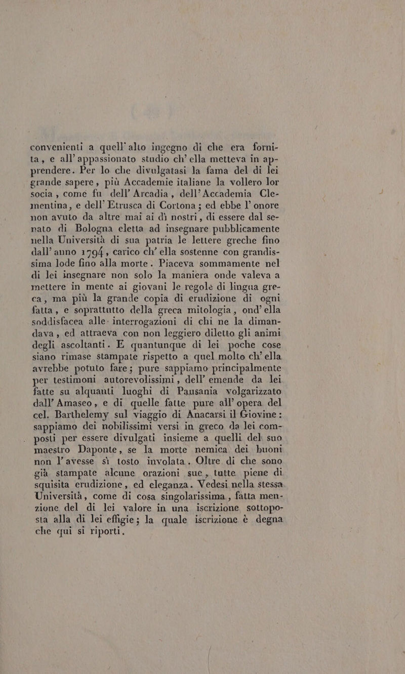 convenienti a quell’alto ingegno di che era forni- ta, e all’appassionato studio ch’ ella metteva in ap- prendere. Per lo che divulgatasi la fama del di lei grande sapere, più Accademie italiane la vollero lor socia , come fu dell’ Arcadia, dell’ Accademia Cle- mentina, e dell’ Etrusca di Cortona ; ed ebbe l’ onore non avuto da altre mai ai dì nostri, di essere dal se- nato di Bologna eletta ad insegnare pubblicamente nella Università di sua patria le lettere greche fino dall’ anno 1794 , carico ch’ ella sostenne con grandis- sima lode fino alla morte. Piaceva sommamente nel di lei insegnare non solo la maniera onde valeva a mettere in mente ai giovani le regole di lingua gre- ca, ma più la grande copia di erudizione di ogni fatta, e soprattutto della greca mitologia, ond’ ella soddisfacea alle: interrogazioni di chi ne la diman- dava , ed attraeva con non leggiero diletto gli animi degli ascoltanti. E quantunque di lei poche cose siano rimase stampate rispetto a quel molto ch’ ella avrebbe potuto fare; pure sappiamo principalmente per testimoni autorevolissimi, dell’ emende da lei fatte su alquanti luoghi di Pausania volgarizzato dall’ Amaseo , e di quelle fatte pure all’ opera del cel. Barthelemy sul viaggio di Anacarsi il Giovine : sappiamo dei nobilissimi versi in greco da lei com- posti per essere divulgati insieme a quelli del suo maestro Daponte, se la morte nemica. dei buoni non l'avesse sì tosto involata. Oltre di che sono già. stampate alcune orazioni sue, tutte. piene di squisita erudizione, ed eleganza. Vedesi nella stessa Università, come di cosa singolarissima., fatta men- zione del di lei valore in una iscrizione sottopo- sta alla di lei effigie; la quale iscrizione è degna che qui si riporti,