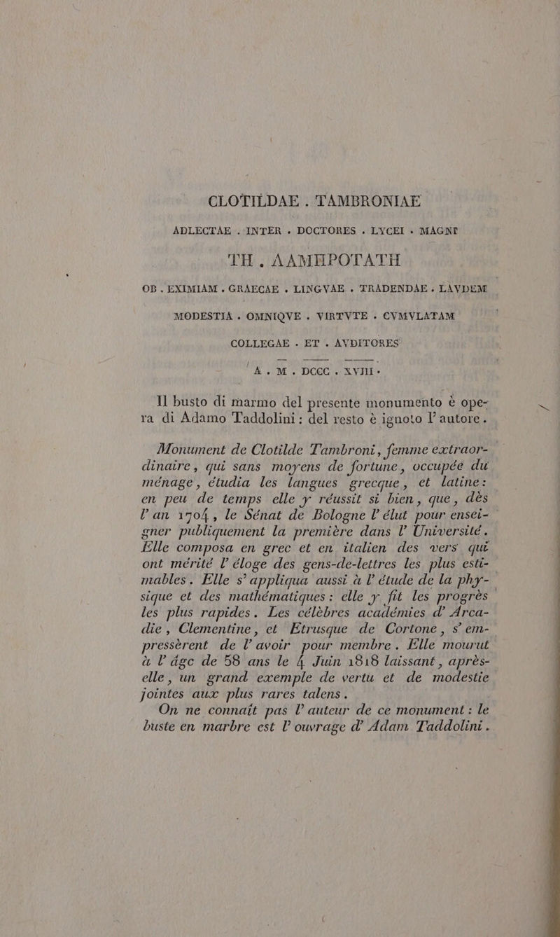 CLOTILDAE . TAMBRONIAE ADLECTAE . INTER + DOCTORES . LYCEI + MAGNI TH. AAMBPOTATI OB . EXIMIAM . GRAECAE + LINGVAE . TRADENDAE + LAVDEM MODESTIA . OMNIQVE . VIRTVTE . CVMVLATAM COLLEGAE . ET . AVDITORES i i 1 À +. M. DCCC. XVIII» Il busto di marmo del presente monumento è ope- ra di Adamo Taddolini: del resto è ignoto I’ autore. Monument de Clotilde Tambroni, femme extraor- dinaire, qui sans moyens de fortune, occupée du ménage , etudia les langues grecque, ct latine: en peu de temps elle y réussit si bien, que, dès Van 1704, le Sénat de Bologne l’ élut pour ensei- gner publiquement la première dans l’ Université . Elle composa en grec et en italien des vers qui ont merité l’ éloge des gens-de-lettres les plus esti- mables. Elle s° appliqua aussi à l étude de la phy- sique et des mathématiques: elle y fit les progrès les plus rapides. Les célèbres académies d’ Arca- die, Clementine, et Etrusque de Cortone, s° em- pressèrent de l’ avoir pour membre . Elle mourut à l age de 58 ans le 4 Juin 1318 laissant, après- elle, un grand exemple de vertù et de modestie jointes aux plus rares talens . On ne connait pas l’ auteur de ce monumenti : le buste en marbre est l’ ouvrage d’ Adam Taddolini .