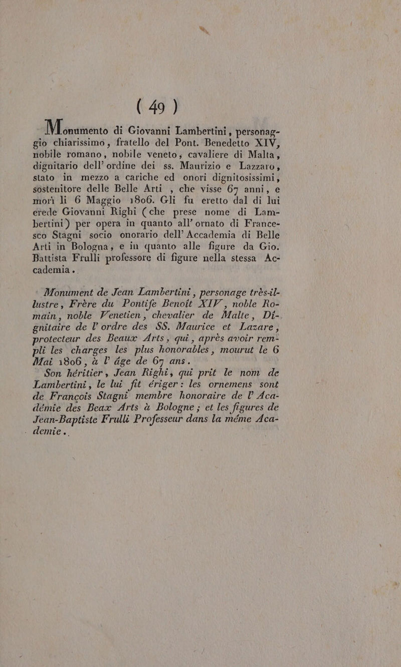 IM savio di Giovanni Lambertini, personag- gio chiarissimo, fratello del Pont. Benedetto XIV, nobile romano, nobile veneto; cavaliere di Malta, dignitario dell’ ordine dei ss. Maurizio e Lazzaro, stato in mezzo a cariche ed onori dignitosissimi, sostenitore delle Belle Arti , che visse 67 anni, e morì li 6 Maggio 1806. Gli fu eretto dal di lui erede Giovanni Righi (che prese nome di Lam- bertini) per opera in quanto all’ ornato di France- sco Stagni socio onorario dell’ Accademia di Belle Arti in Bologna; e in quanto alle figure da Gio. Battista Frulli professore di figure nella stessa Ac- cademia .. Monument de Jean Lambertini , personage très-il- lustre, Frère du Pontife Benoit XIV, noble Ro- main, noble Venetien, chevalier de Malte, Di- gnitaire de l’ ordre des SS. Maurice et Lazare, protecteur des Beaux Arts, qui, après avoir rem- pli les charges les plus honorables, mourut le 6 Mai 1806, à l dge de 67 ans. Son héritier , Jean Righi, qui prit le nom de Lambertini, le lui fit ériger: les ornemens sont de Francois Stagni membre honoraire de l’ Aca- démie des Beax Arts à Bologne ; et les figures de Jean-Baptiste Frulli Professeur dans la meme Aca- . demie.