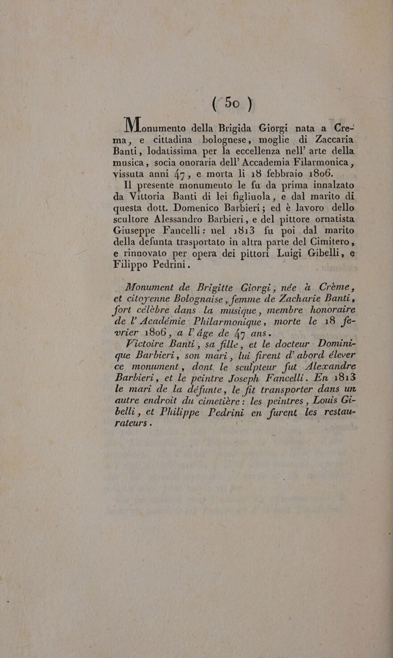 Mssumeoio della Brigida Giorgi nata a Cre- ma, e cittadina bolognese, moglie di Zaccaria Banti, lodatissima per la eccellenza nell’ arte della musica, socia onoraria dell’ Accademia Filarmonica, vissuta anni 47, e morta li 18 febbraio 1806. Il presente monumento le fu da prima innalzato da Vittoria Banti di lei figliuola, e dal marito di questa dott. Domenico Barbieri; ed è lavoro dello scultore Alessandro Barbieri, e del pittore ornatista Giuseppe Fancelli: nel 1813 fu poi dal marito della defunta trasportato in altra parte del Cimitero, e rinnovato per opera dei pittori Luigi Gibelli, e Filippo Pedrini. Monument de Brigitte Giorgi, née à Crème, et citoyenne Bolognaise, femme de Zacharie Banti, fort celebre dans. la musique, membre honoraire de l’ Académie Philarmonique, morte le 18 fe- vrier 1806, a l’ dge de 47 ans. Victoire Banti, sa fille, et le docteur. Donuni- que Barbieri, son mari, lui firent d’ abord élever ce monument, dont le sculpteur fut. Alexandre Barbieri, et le peintre Joseph Fancelli. En 1813 le mari de la défunte, le fit transporter dans un autre endroit du cimetière : les peintres , Louis Gi- belli, et Philippe Pedrini en furent les restau- rateurs .