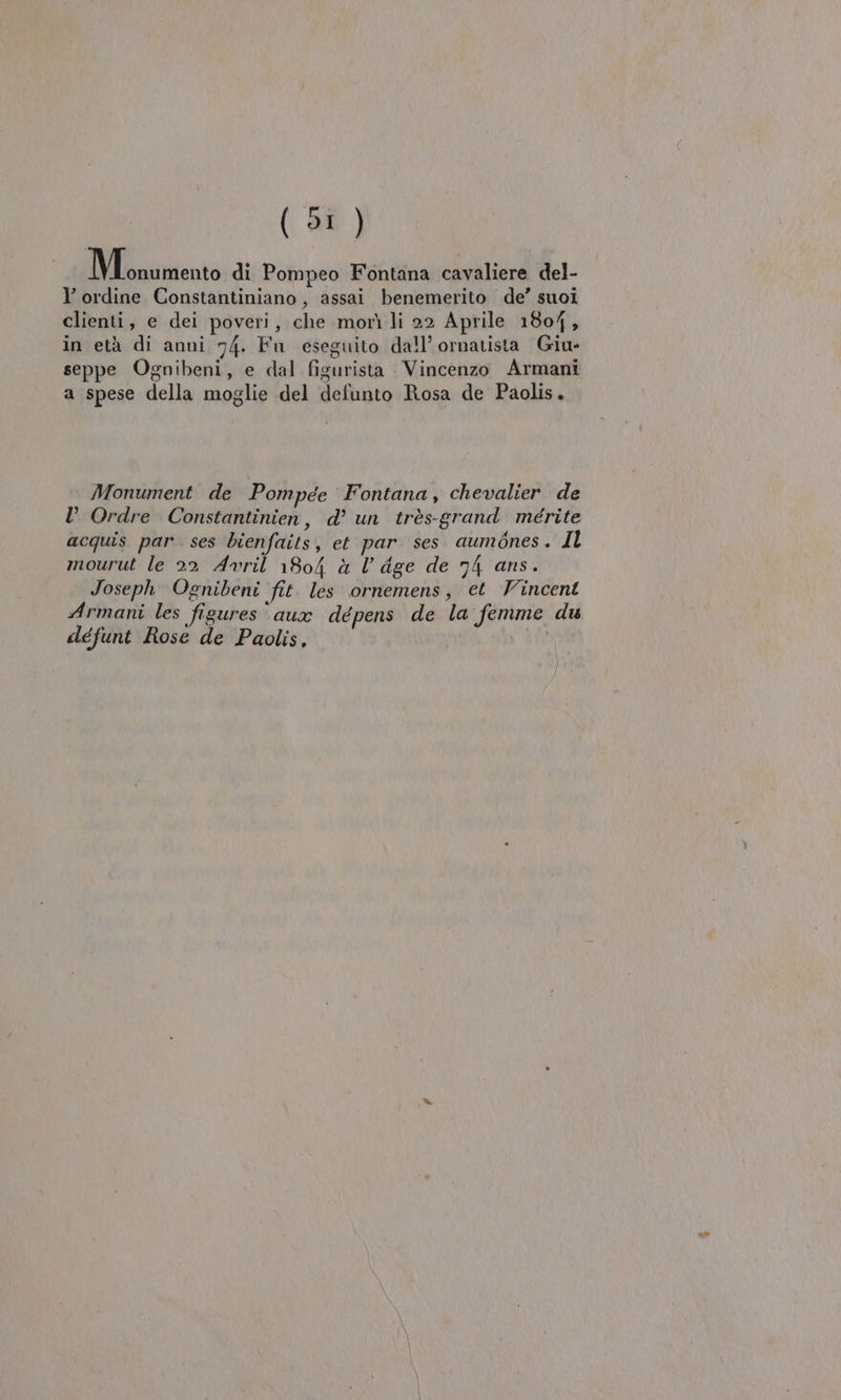 (01) IMmurento di Pompeo Fontana cavaliere del- l ordine Constantiniano, assai benemerito de’ suoi clienti, e dei poveri, che morì li 22 Aprile 1804, in età di anni 74. Fu eseguito dall’ ornatista Giu- seppe Ognibeni, e dal figurista Vincenzo Armani a spese della moglie del defunto Rosa de Paolis. Monument de Pompée Fontana, chevalier de D Ordre Constantinien, d’ un très-grand mérite acquis par. ses bienfaits, et par ses aumdnes. Il mourut le 22 Avril 1804 à l’ dge de 74 ans. Joseph Ognibeni fit. les ornemens, et Vincent Armani les figures ‘aux dépens de la femme du défunt Rose de Paolis,