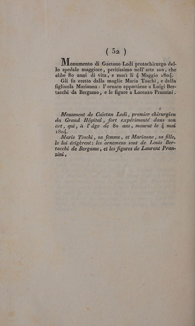 IVbontimento di Gaetano Lodi protochirurgo del- lo spedale maggiore, peritissimo nell’ arte sua, che ebbe 80 anni di vita, e morì li 4 Maggio 1804. Gli fu eretto dalla moglie Maria Toschi, e dalla figliuola Marianna: 1’ ornato appartiene a Luigi Ber- tacchi da Bergamo, e lc figure a Lorenzo Pranzini. Di Monument de Caietan Lodi, premier chirurgien du Grand Hépital, fort expérimenté dans son art, qui, è l’ige de 80 ans, mourut le 4 mai 1804. Marie Toschi, sa femme, et Marianne , sa fille, le lui érigèrent: les ornemens sont de Louis Ber- tacchi de Bergame , et les figures de Laurent Pran&gt; DU 4