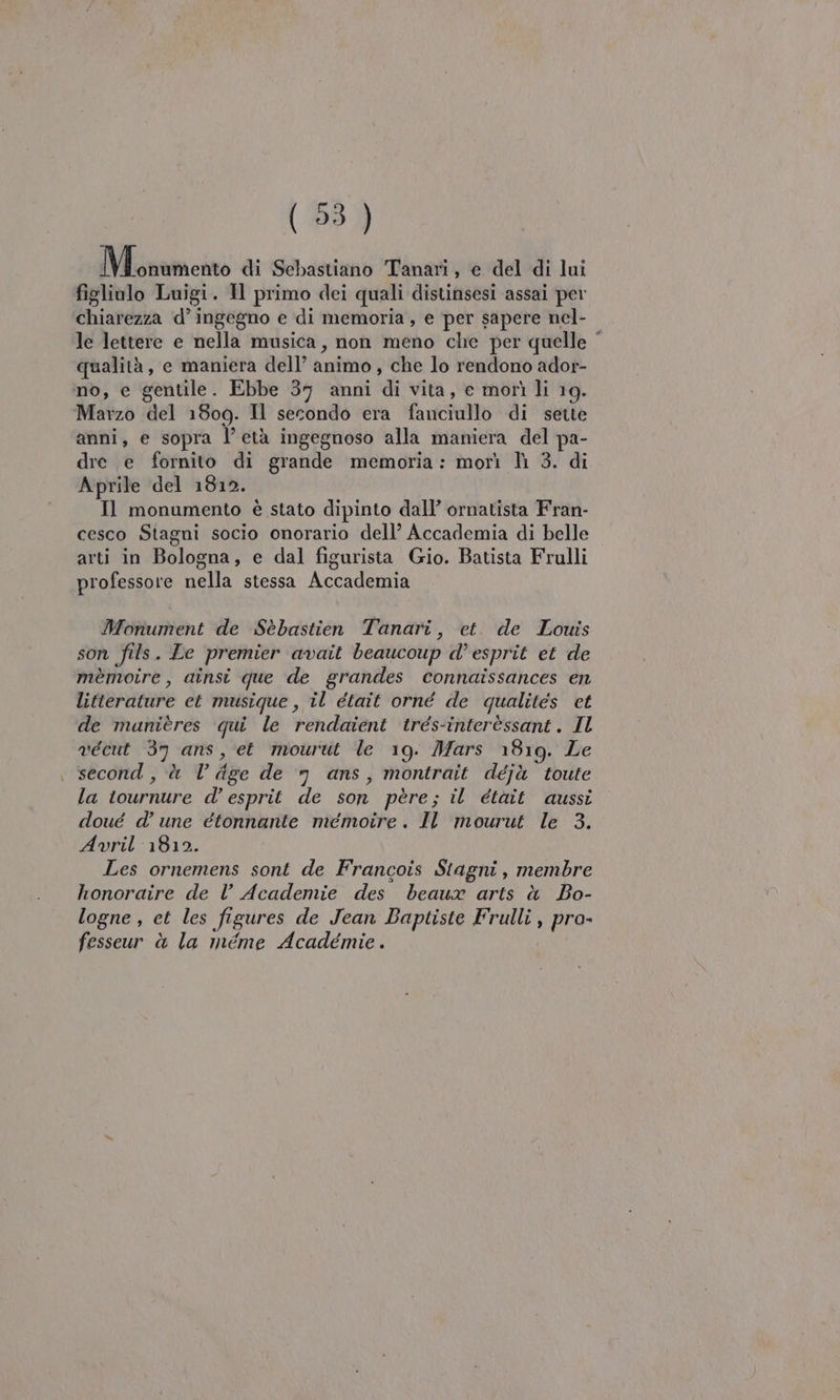 Monnmento di Sebastiano Tanari, e del di lui figliolo Luigi. Il primo dei quali distinsesi assai per chiarezza d’ingegno e di memoria, e per sapere nel- le lettere e nella musica, non meno che per quelle qualità, e maniera dell’ animo, che lo rendono ador- no, e gentile. Ebbe 37 anni di vita, e morì li 19. Marzo del 1809. Il secondo era fanciullo di sette anni, e sopra l’età ingegnoso alla maniera del pa- dre e fornito di grande memoria: morì lì 3. di Aprile del 1812. Il monumento è stato dipinto dall’ ornatista Fran- cesco Stagni socio onorario dell’ Accademia di belle arti in Bologna, e dal figurista Gio. Batista Frulli professore nella stessa Accademia Monument de Sebastien Tanari, et. de Louis son fils. Le premier avait beaucoup d’ esprit et de mèmoire, ainsi que de grandes connaissances en litterature et musique, il était orné de qualites et de manières qui le rendaient trés-interèssant. Il vécut 37 ans, et mourut le 19. Mars 1819. Le second, à l’ Age de n ans, montrait déjà toute la tournure d’ esprit de son père; il était aussi doué d’ une étonnante meémoire. Il mourut le 3. Avril 1812. Les ornemens sont de Francois Stagni, membre honoraire de Vl’ Academie des beaux arts è Bo- logne , et les figures de Jean Baptiste Frulli , pro- fesseur è la méme Académie.
