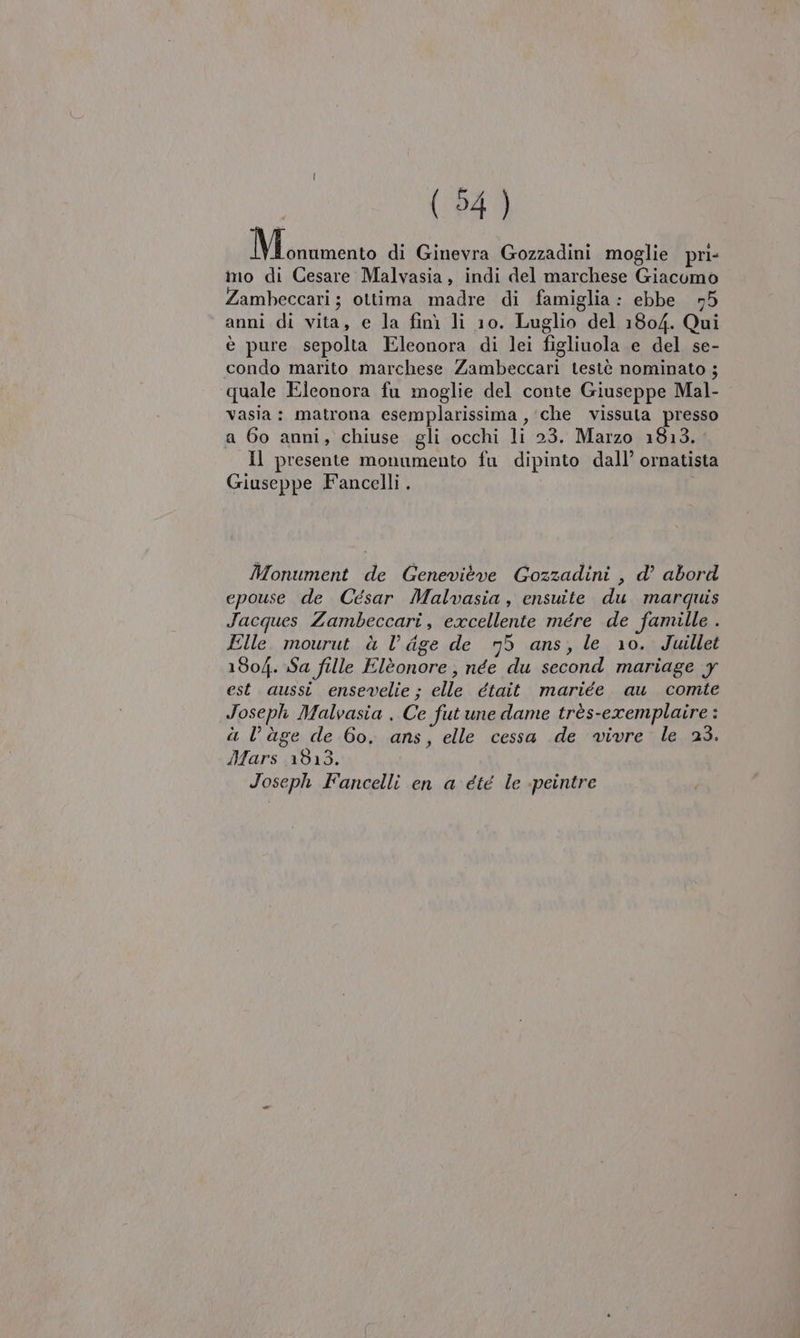 IM gorizia di Ginevra Gozzadini moglie pri- ino di Cesare Malvasia, indi del marchese Giacomo Zambeccari ; ottima madre di famiglia: ebbe n5 anni di vita, e la finì li 10. Luglio del 1804. Qui è pure sepolta Eleonora di lei figliuola e del se- condo marito marchese Zambeccari testè nominato ; quale Eleonora fu moglie del conte Giuseppe Mal- vasia: matrona esemplarissima , ‘che vissuta presso a 60 anni, chiuse gli occhi li 23. Marzo 1813. Il presente monumento fu dipinto dall’ ornatista Giuseppe Fancelli . Monument de Genewieve Gozzadini , d’ abord epouse de Cesar Malvasia, ensuite du marquis Jacques Zambeccari, excellente mére de famille . Elle mourut à Vl dge de 75 ans, le 10. Juillet 1804. Sa fille Elèonore, née du second mariage y est aussi ensevelie ; elle était mariée au comte Joseph Malvasia . Ce fut une dame très-exemplaire : à l’àge de 60. ans, elle cessa de vivre le 23. Ifars 1513. Joseph Fancelli en a été le -peintre