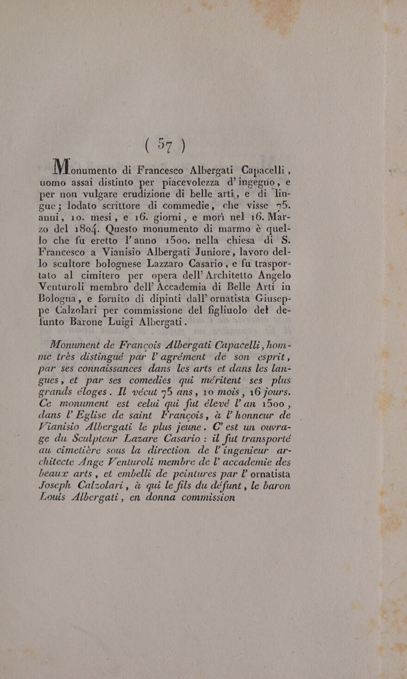 (97) Vira ica di Francesco Albergati Capacelli , uomo assai distinto per piacevolezza d’ ingegno, e per non vulgare erudizione di belle arti, e di lin- gue; lodato scrittore di commedie, che visse 75. anni, 10. mesi, e 16. giorni, e morì nel 16. Mar- zo del 1804. Questo monumento di marmo è quel- lo che fu eretto l’anno 1500. nella chiesa di S. Francesco a Vianisio Albergati Juniore, lavoro del- lo scultore bolognese Lazzaro Casario, e fu traspor- tato al cimitero per opera dell’ Architetto Angelo Venturoli membro dell’ Accademia di Belle Arti in Bologna, e fornito di dipinti dall’ ornatista Giusep- pe Calzolari per commissione del figliuolo det de- funto Barone Luigi Albergati . Monument de Francois Albergati Capacelli , hom- me très distingue par Vl agrément de son esprit, par ses connatssances dans les arts et dans les lan- gues, et par ses comedies qui méeritent ses plus grands eloges. IL vécut 75 ans, 10 mois, 16 jours. Ce monument est celui qui fut éleve lan 1500, dans l Eglise de saint Francois, è l honneur de Vianisio Albergati le plus jeune. C° est un ouvra- ge du Sculptcur Lazare Casario : il fut transporté au cimetière sous la direction de l’ingenicur ar- chitecte Ange Venturoli membre de Vl’ accademie des beaux arts, et embelli de peintures par l’ ornatista Joseph Calzolari, à qui le fils du défunt , le baron Louis Albergati, en donna commission