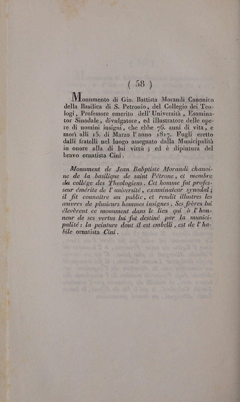 Mirza di Gio. Battista Morandi Canonico della Basilica di S. Petronio, del Collegio dei Teo- logi, Professore emerito . dell’ Università , Esamina- tor Sinodale, divulgatore, ed illustratore delle ope- re di nomini insigni, che ebbe 76. anni di vita, e morì alli 15. di Marzo l’anno 1817. Fugli eretto dalli fratelli nel luogo assegnato dalla Municipalità in onore alla di lui virtù ; ed è dipintura del bravo .ornatista Cini . Monument de Jean Babptiste Morandi chanoi- ne de la basilique de saint Petrone, ct membre du collége des Theologiens. Cet homme fut profes- seur émérite de Vl université , examinateur synodal; il fit connaitre au public, et rendit illustres les ouvres de plusieurs hommes insignes. Ses frères lui clevèrent ce monument dans le lieu qui @. 1° hon- neur de ses »vertus lui fui destiné par la munici- palité : la peinture dont il est embelli , est de l’ ha- bile ornatista Cini.