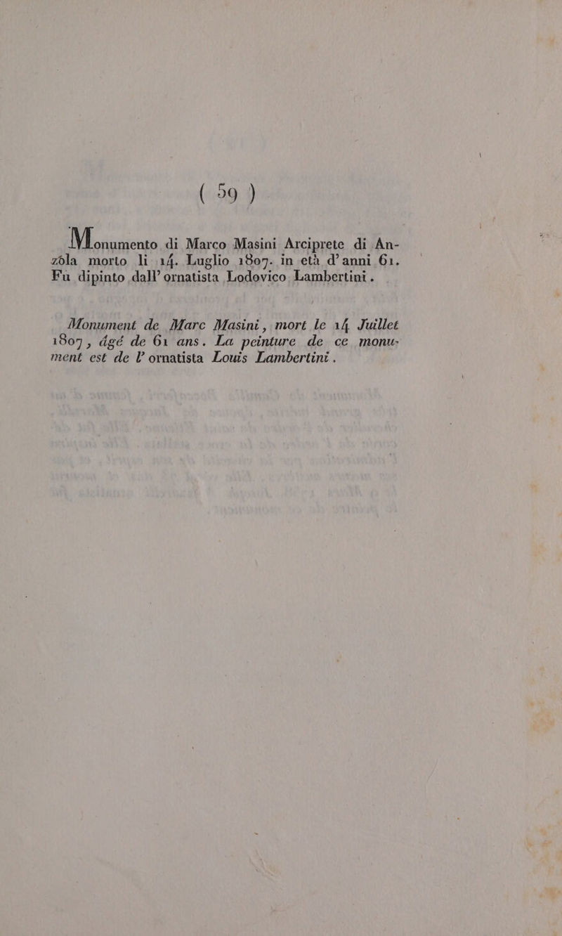 IN riuntenza di Marco Masini Arciprete di An- zola morto li 14. Luglio 1807. in età d’anni 61. Fu dipinto dall’ ornatista Lodovico. Lambertini . Monument de Marc Masini, mort le 14 Juillet 1807, dgé de 61 ans. La peinture de ce _monu ment est de Vl’ ornatista Louis Lambertini . \
