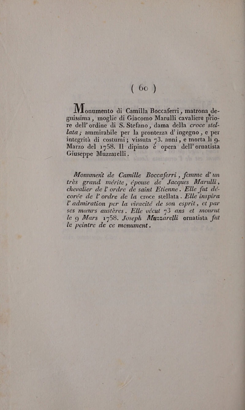 Miane di Camilla Boccaferri, matrona de- guissima, moglie di Giacomo Marulli cavaliere prio- re dell’ ordine di S. Stefano, dama della croce stel- lata; ammirabile per la prontezza d’ ingegno , e per integrità di costumi; vissuta 73. anni, e morta li g. Marzo del 1758. Il dipinto è opera dell’ ornatista Giuseppe Muzzarelli . Monument de Camille Boccaferri, femme d’ un très grand méerite, épouse de Jacques Marulli , chevalier de l’ ordre de saint Etienne. Elle fut dé- corce de lordre de la croce srellata . Elle inspira l’ admiration per la vivacité de son esprit, et par ses mours austères. Elle vécut 53 ans et mourui le g Mars 1758. Joseph Muzzarelli ornatista fut le peintre de ce monument.