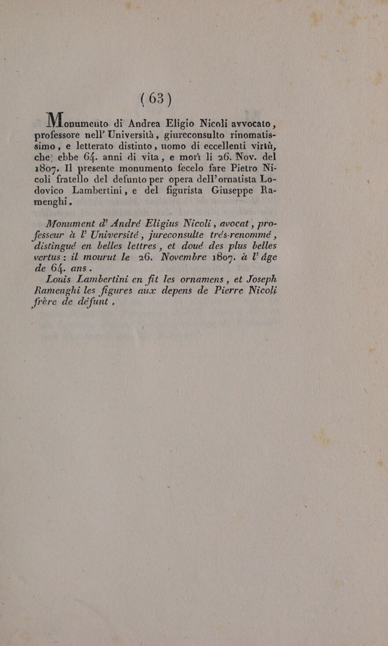 Dlciireito di Andrea Eligio Nicoli avvocato, professore nell’ Università, giureconsulto rinomatis- simo, e letterato distinto, nomo di eccellenti virtù, che! ebbe 64. anni di vita, e morì li 26. Nov. del 1807. Il presente monumento fecelo fare Pietro Ni- coli fratello del defunto per opera dell’ornatista Lo- dovico Lambertini, e del figurista Giuseppe Ra- menghi. | Monument d° André Eligius Nicoli, avocat, pro- fesseur è l Université , jureconsulte trés-renommé , distingué en belles lettres, et doué des plus belles vertus : il mourut le 26. Novembre 180n. à l dge de 64. ans . Louis Lambertini en fit les ornamens , et Joseph Ramenghi les figures aux depens dé Pierre Nicoli frere de defunt ,