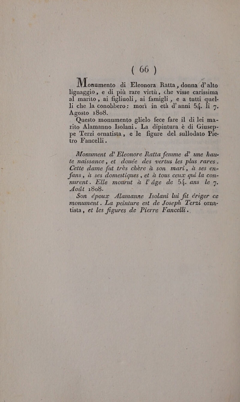 VIS di Eleonora Ratta, donna d'’ alto lignaggio, e di più rare virtù, che visse carissima al marito , ai figliuoli, ai famigli , e a tutti quel- li che la conobbero: morì in età d'anni 54. li 7. Agosto 1808. Questo monumento glielo fece fare il di lei ma- rito Alamanno Isolani. La dipintura è di Giusep- pe Terzi ornatista, e le figure del sullodato Pie- tro Fancelli. Monument d’ Eleonore Ratta femme d° une hau- te naissance , et douée des vertus les plus rares . Cette dame fut très chère è son mari, à ses en- ans, ù ses domestiques , et ù tous ceux qui la con- nurent. Elle mourut à l dge de 54. ans le n. Aoiit 1508. Son époux Alamanne Isolani lui fit ériger ce monument. La peiniure est de Joseph Terzi orna- tista, et les figures de Pierre Fancelli..