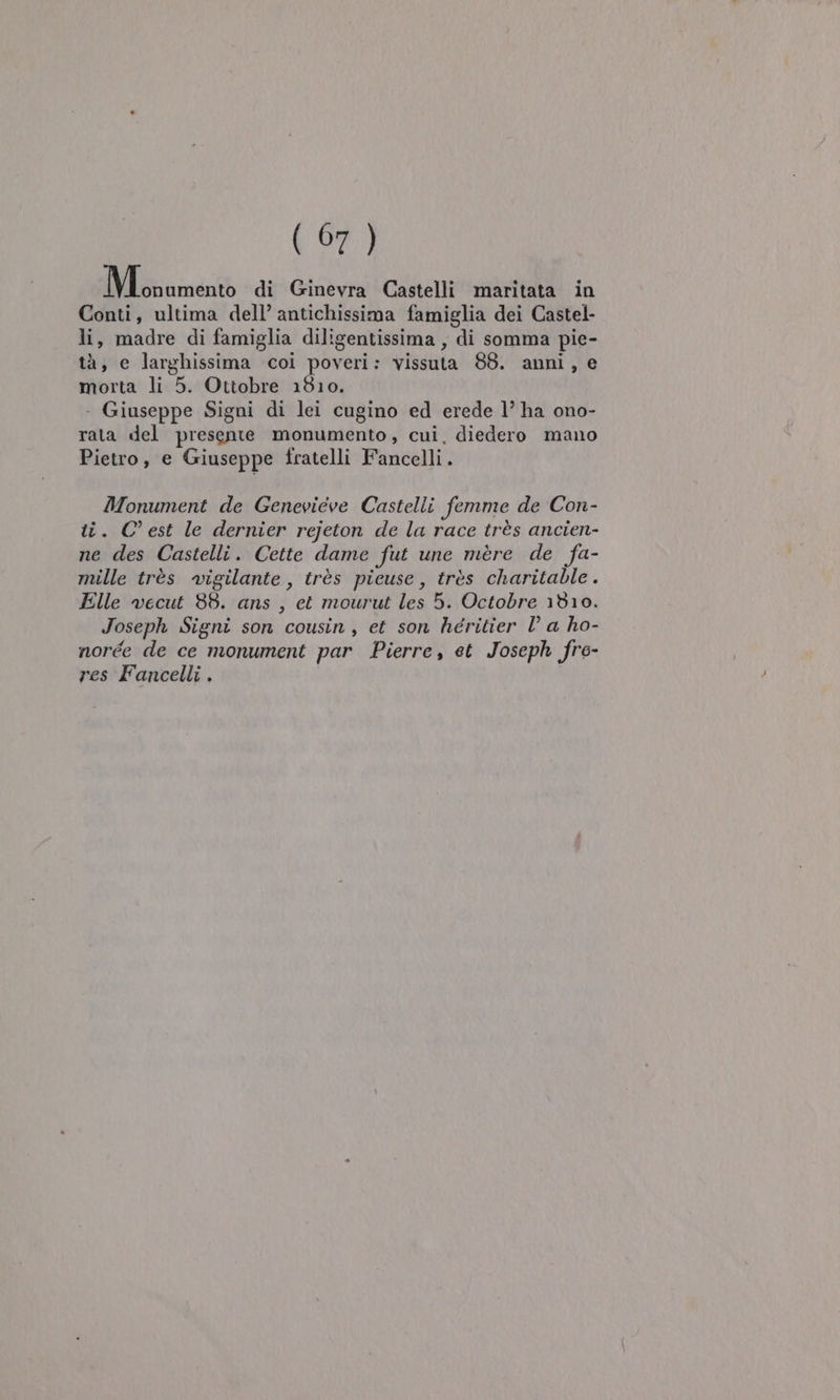 094.) ioramentò di Ginevra Castelli maritata in Conti, ultima dell’ antichissima famiglia dei Castel- li, madre di famiglia diligentissima , di somma pie- tà, e larghissima coi poveri: vissuta 88. anni, e morta li 5. Ottobre 1810. . Giuseppe Signi di lei cugino ed erede l’ ha ono- rata del presente monumento, cui, diedero mano Pietro, e Giuseppe fratelli Fancelli. Monument de Genevieve Castelli femme de Con- ti. C'est le dernier rejeton de la race très ancien- ne des Castelli. Cette dame fut une mere de fa- mille très vigilante, très pieuse, très charitable. Elle vwecut 88. ans , et mourut les 5. Octobre 1810. Joseph Signi son cousin, et son héritier D a ho- norée de ce monument par Pierre, et Joseph fre- res Fancelli .