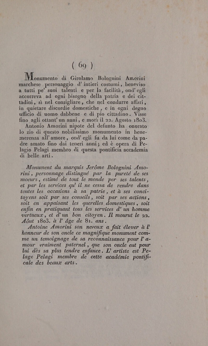 Mliiento di Girolamo Bolognini Amorini marchese personaggio d’ intieri costumi, beneviso a tutti pe’ suoi talenti e per la facilità, ond’ egli accorreva ad ogni bisogno della patria e dei cit- tadini, sì nel consigliare, che nel condurre affari, in quietare discordie domestiche , e in ogni degno ufficio di uomo dabbene. e di pio cittadino. Visse fino agli ottant un anni, e morì il 22. Agosto 1803. Antonio Amorini nipote del defunto ha onorato lo zio di questo nobilissimo monumento in bene- merenza all’ amore, ond’ egli fu da lui come da pa- dre amato fino dai teneri anni; ed è opera di Pe- lagio Pelagi membro di questa pontificia accademia di belle arti. Monument du marquis Jerbme Bolognini Amo- rini, personnage distingué par la pureté de ses mocurs, estimé de tout le monde ‘per ses talents, et par les services qu? il ne cessa de rendre dans toutes les occasions à sa patrie, et à ses conci- toyens soit par ses conseils, soit par ses actions, soit en appaisant les querelles. domestiques , soit enfin en pratiquant tous les services d’ un homme wertucux , et d’un bon citoyen. Il mourut le 22. About 1803. à V dge de 81. ans. Antoine Amorini son neveux a fait élever à l honneur de son oncle ce magnifique monument com- me un temoignage de sa reconnaissance pour l’ a- mour vraiment paternel, que son oncle eut pour lui dès sa plus tendre enfance. L’ artiste est Pe- lage Pelagi membre de cette académie pontifi- cale des beaux arts.