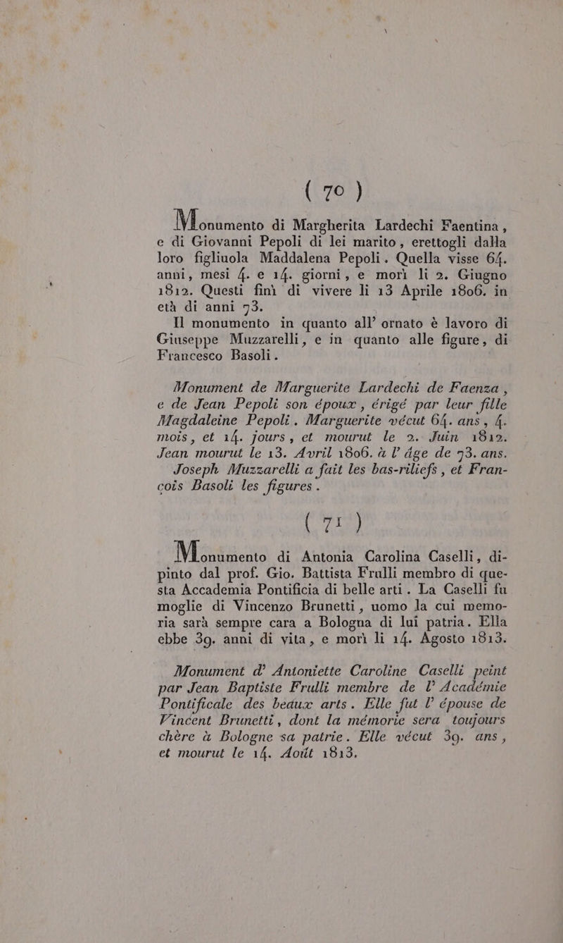 INigatanà di Margherita Lardechi Faentina, e di Giovanni Pepoli di lei marito, erettogli dalla loro figliuola Maddalena Pepoli. Quella visse 64. anni, mesi 4. e 14. giorni, e morì li 2. Giugno 1812. Questi fini di vivere li 13 Aprile 1806. in età di anni 73. Il monumento in quanto all’ ornato è lavoro di Giuseppe Muzzarelli, e in quanto alle figure, di Francesco Basoli. Monument de Marguerite Lardechi de Faenza , e de Jean Pepoli son époux , érigé par leur fille Magdaleine Pepoli. Marguerite vécut 64. ans, 4. mois, et 14. jours, et mourut le 2. Juin 1812. Jean mourut le 13. Avril 1806. è l’ dge de 93. ans. Joseph Muzzarelli a fait les bas-riliefs , et Fran- coîs Basoli les figures . (71) EE di Antonia Carolina Caselli, di- pinto dal prof. Gio. Battista Frulli membro di que- sta Accademia Pontificia di belle arti. La Caselli fu moglie di Vincenzo Brunetti, uomo la cui memo- ria sarà sempre cara a Bologna di lui patria. Ella ebbe 39. anni di vita, e morì li 14. Agosto 1813. Monument d° Antoniette Caroline Caselli peint par Jean Baptiste Frulli membre de l’ Académie Pontificale des beaux arts. Elle fut l° épouse de Vincent Brunetti, dont la mémorie sera toujours chère à Bologne sa patrie. Elle vécut 39. ans, et mourut le 14. Aotit 1813.