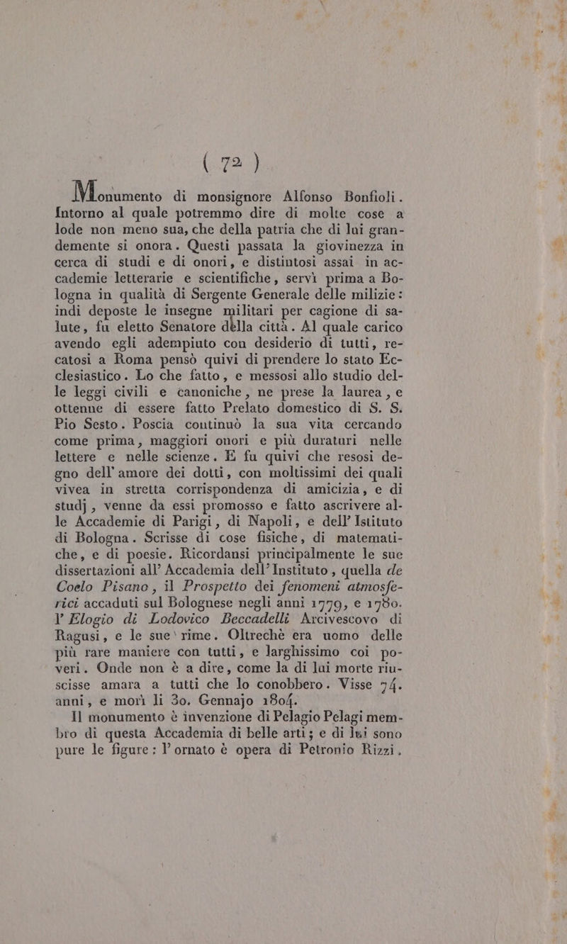 \pdS0 Mosso di monsignore Alfonso Bonfioli . Intorno al quale potremmo dire di molte cose a lode non meno sua, che della patria che di lui gran- demente si onora. Questi passata la giovinezza in cerca di studi e di onori, e distintosi assai in ac- cademie letterarie e scientifiche, servi prima a Bo- logna in qualità di Sergente Generale delle milizie : indi deposte le insegne militari per cagione di sa- lute, fu eletto Senatore dèlla città. Al quale carico avendo egli adempiuto con desiderio di tutti, re- catosi a Roma pensò quivi di prendere lo stato Ec- clesiastico. Lo che fatto, e messosi allo studio del- le leggi civili e canoniche, ne prese la laurea, e ottenne di essere fatto Prelato domestico di S. S. Pio Sesto. Poscia continuò la sua vita cercando come prima, maggiori onori e più duraturi nelle lettere e nelle scienze. E fu quivi che resosi de- gno dell'amore dei dotti, con moltissimi dei quali vivea in stretta corrispondenza di amicizia, e di studj , venne da essi promosso e fatto ascrivere al- le Accademie di Parigi, di Napoli, e dell’ Istituto di Bologna. Scrisse di cose fisiche, di matemati- che, e di poesie. Ricordansi principalmente le sue dissertazioni all’ Accademia dell’ Institato, quella de Coelo Pisano, il Prospetto dei fenomeni atmosfe- rici accaduti sul Bolognese negli anni 1779, e 1730. l’ Elogio di Lodovico Beccadelli Arcivescovo di Ragusi, e le sue‘ rime. Oltrechè era uomo delle più rare maniere con tutti, e larghissimo coi po- veri. Onde non è a dire, come la di lui morte riu- scisse amara a tutti che lo conobbero. Visse 74. anni, e morì li 30. Gennajo 1804. Il monumento è invenzione di Pelagio Pelagi mem- bro di questa Accademia di belle arti; e di lui sono pure le figure : l’ ornato è opera di Petronio Rizzi.