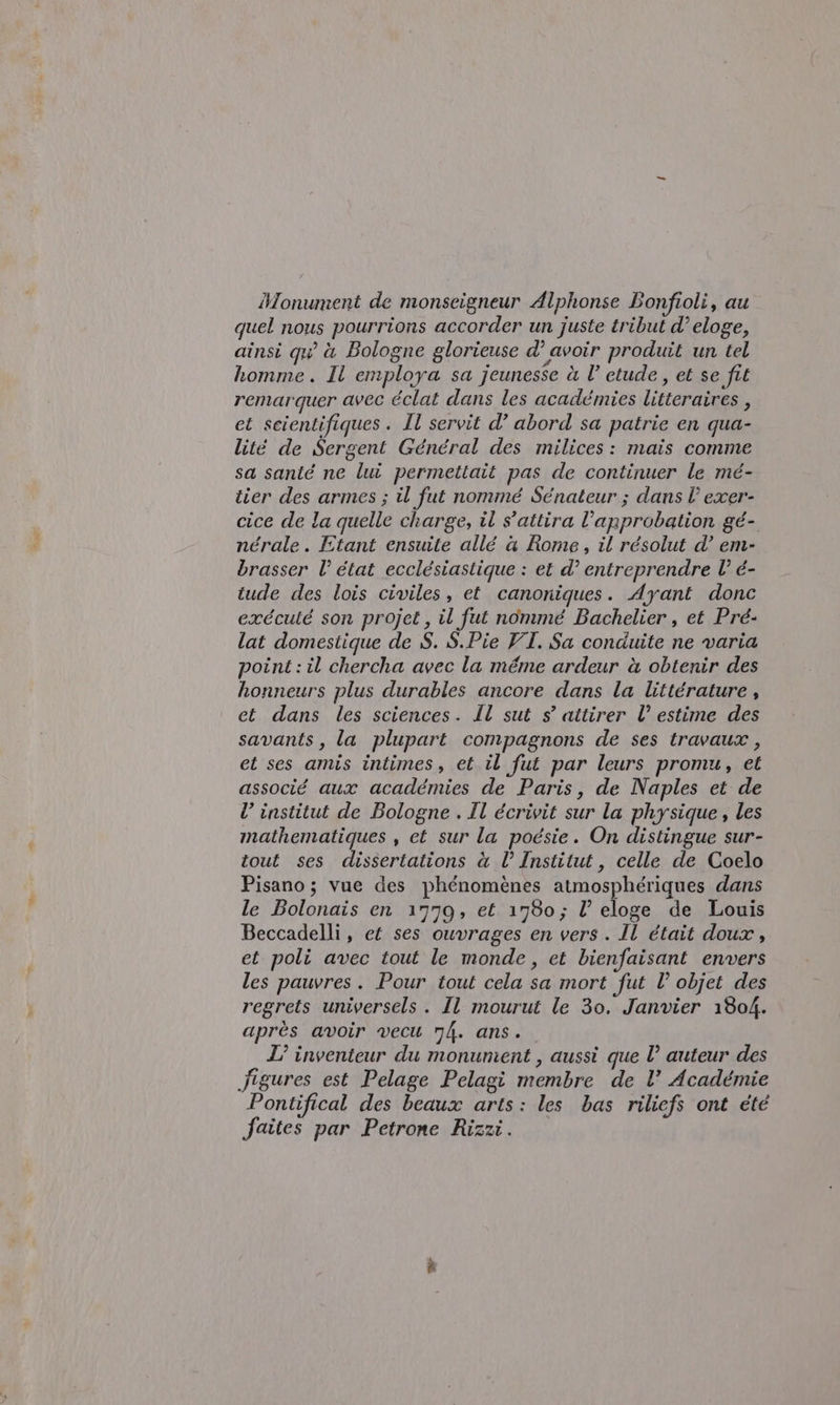 Monument de monseigneur Alphonse Bonfioli, au quel nous pourrions accorder un juste tribut d’ eloge, ainsi quà Bologne glorieuse d’ avoir produit un tel homme . Il employa sa jeunesse à l’ etude, et se fit remarquer avec éclat dans les academies litteraires , et scientifiques. Il servit d’ abord sa patrie en qua- lité de Sergent Général des milices: mais comme sa santé ne lui permettait pas de continuer le mé- tier des armes ; il fut nommé Sénateur ; dans l’ exer- cice de la quelle charge, il s’attira l’approbation gé- nérale. Etant ensuite allé &amp; Rome, il résolut d’ em- brasser l’ état ecclésiastique : et d° entreprendre l° é- tude des lois civiles, et canoniques. Ayant donc exécuté son projet, il fut nomme Bachelier , et Pré- lat domestique de S. S.Pie VI. Sa conduite ne varia point: il chercha avec la méme ardeur à obtenir des honneurs plus durables ancore dans la littérature , et dans les sciences. Il sut s° attirer l’ estime des savants, la plupart compagnons de ses travaux , et ses amis intimes, et.il fut par leurs promu, et associé aux académies de Paris, de Naples et de l’ institut de Bologne . Il écrivit sur la physique , les mathematiques , et sur la poésie. On distingue sur- tout ses dissertations à l’ Institut, celle de Coelo Pisano; vue des phénomènes atmosphériques dans le Bolonais en 1779, et 1780; l’ eloge de Louis Beccadelli, ef ses ouvrages en vers . Il était doux , et poli avec tout le monde, et bienfaisant envers les pauvres. Pour tout cela sa mort fut l’ objet des regrets universels. Il mourut le 30. Janvier 1804. après avoir vecu 74. ans. L’ inventeur du monunient , aussi que l° auteur des figures est Pelage Pelagi membre de V Académie Pontifical des beaux arts: les bas riliefs ont été faites par Petrone Rizzi. =&gt;