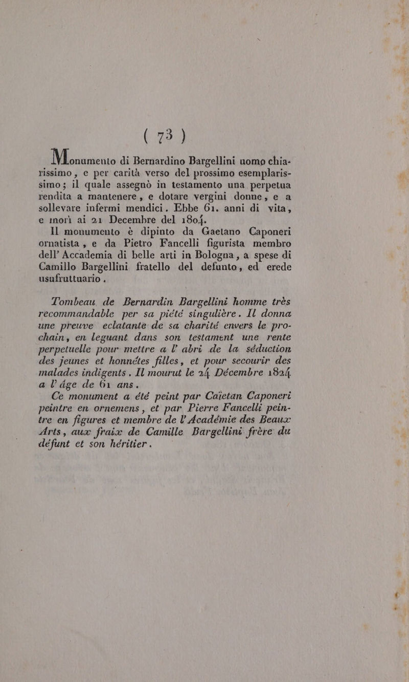 (AS MMb cenato di Bernardino Bargellini uomo chia- rissimo, e per carità verso del prossimo esemplaris- simo; il quale assegnò in testamento una perpetua rendita a mantenere , e dotare vergini donne, e a sollevare infermi mendici. Ebbe 61. anni di vita, e morì ai 21 Decembre del 1804. Il monumento è dipinto da Gaetano Caponeri ornatista , e da Pietro Fancelli figurista membro dell’ Accademia di belle arti in Bologna, a spese di Camillo Bargellini fratello del defunto, ed erede usufruttuario , Tombeau de Bernardin Bargellini homme très recommandable per sa piété singulièére. Il donna une preuve eclatante de sa charité envers le pro- chain, en leguant dans son testament une rente perpetuelle pour mettre a l’ abri de la séduction des jeunes et honnétes filles, et pour secourir des malades indigents . Il mourut le 24 Décembre 1824, a l’ dge de 61 ans. Ce monument a été peint par Caietan Caponeri peintre en ornemens , et par Pierre Fancelli pein- tre en figures ct membre de l’ Académie des Beaux Arts, aua fraix de Camille Bargellini frère du défunt et son heritier.