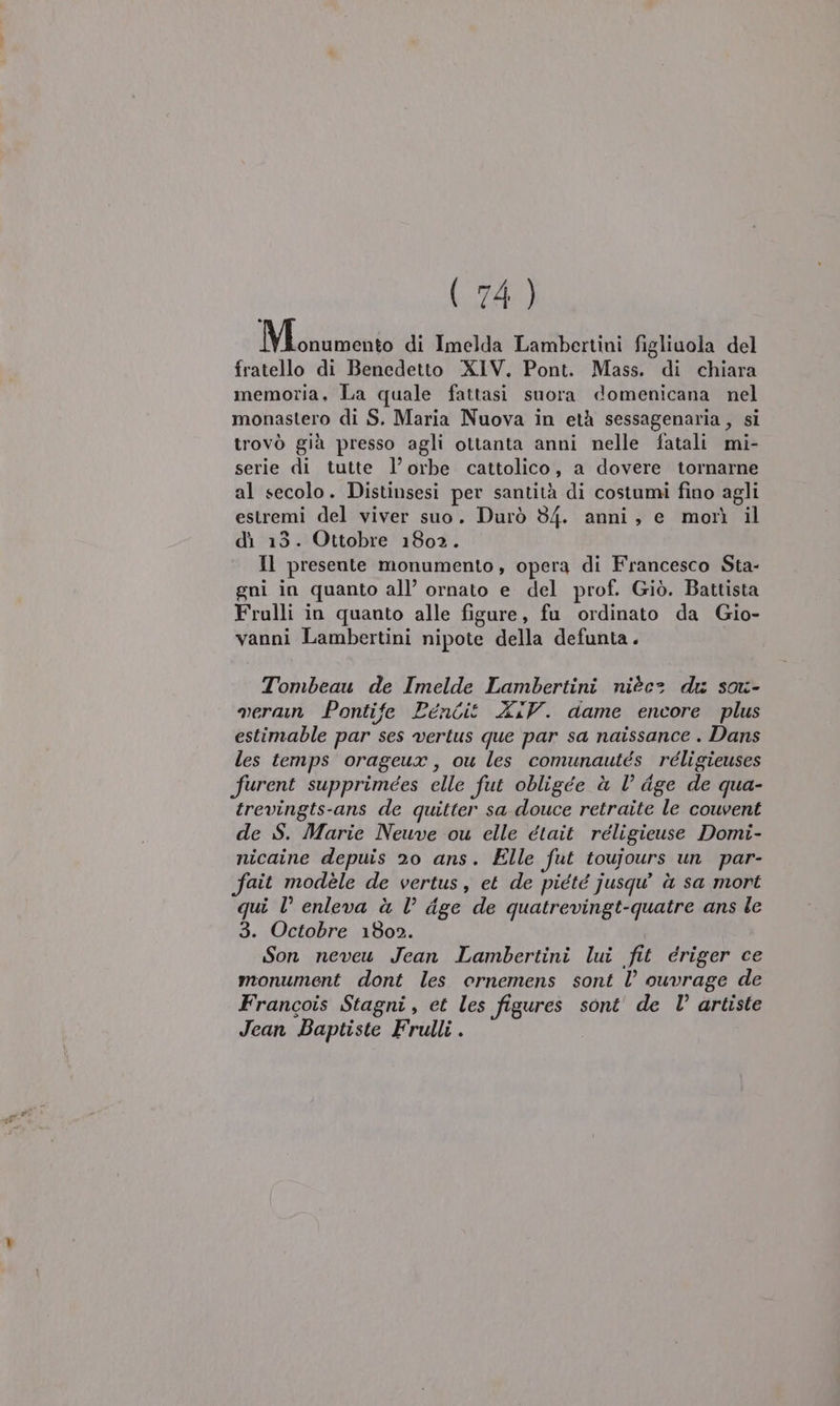 Maiale di Imelda Lambertini figliuola del fratello di Benedetto XIV. Pont. Mass. di chiara memoria, La quale fattasi suora domenicana nel monastero di S. Maria Nuova in età sessagenaria , si trovò già presso agli ottanta anni nelle fatali mi- serie di tutte l’orbe cattolico, a dovere tornarne al secolo. Distinsesi per santità di costumi fino agli estremi del viver suo. Durò 34. anni, e morì il dì 13. Ottobre 1802. Il presente monumento, opera di Francesco Sta- gni in quanto all’ ornato e del prof. Giò. Battista Frulli in quanto alle figure, fu ordinato da Gio- vanni Lambertini nipote della defunta. Tombeau de Imelde Lambertini nièc= du sou- veran Pontife Pencit XIV. dame encore plus estimable par ses vertus que par sa naissance . Dans les temps orageux, ou les comunautés réligieuses furent supprimees elle fut obligée è l’ dge de qua- trevingts-ans de quitter sa douce retraite le couvent de S. Marie Neuve ou elle était réligieuse Domi- nicaine depuis 20 ans. Elle fut toujours un par- fait modèle de vertus, et de piété jusqu à sa mort qui l° enleva à l’ dge de quatrevingt-quatre ans le 3. Octobre 1802. Son neveu Jean Lambertini lui fit driger ce monument dont les ornemens sont l ouvrage de Francois Stagni, et les figures sont' de l’ artiste Jean Baptiste Frulli .