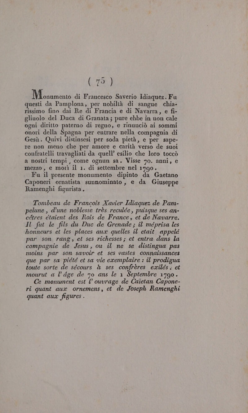 1. GARA di Francesco Saverio Idiaquez. Fu questi da Pamplona, per nobiltà di sangue chia- rissimo fino dai Re di Francia e di Navarra, e fi- gliuolo del Duca di Granata; pure ebbe in non cale ogni diritto paterno di regno, e rinunciò ai sommi onori della Spagna per entrare nella compagnia di Gesù. Quivi distinsesi per soda pietà, e per sape- re non meno che per amore e carità verso de suoi confratelli travagliati da quell’ esilio che loro toccò a nostri tempi, come ognun sa. Visse 70. anni, e mezzo, e morì il 1. di settembre nel 1790. Fu il presente monumento dipinto da Gaetano Caponeri ornatista sunnominato , e da Giuseppe Ramenghi figurista, Tombeau de Francois Xavier Idiaquez de Pam- pelune , d’une noblesse très reculée, puisque ses an- cétres etaient des Rois de France, et de Navarre. Il fut le fils du Duc de Grenade; il méprisa les honneurs et les places aux quelles il etait appelé par son rang, et ses richesses; et entra dans la compagnie de Jesus, ou il ne se distingua pas moins par son savoir et ses vastes connaissances que par sa piété et sa vie exemplaire : il prodigua toute sorte de sécours à ses confrères exilés. et mourut a l’ dge de 70 ans le 1 Septembre 1790. Ce monument est l’ ouvrage de Caietan Capone- ri quant aux ornemens, et de Joseph Ramenghi quant aux figures .