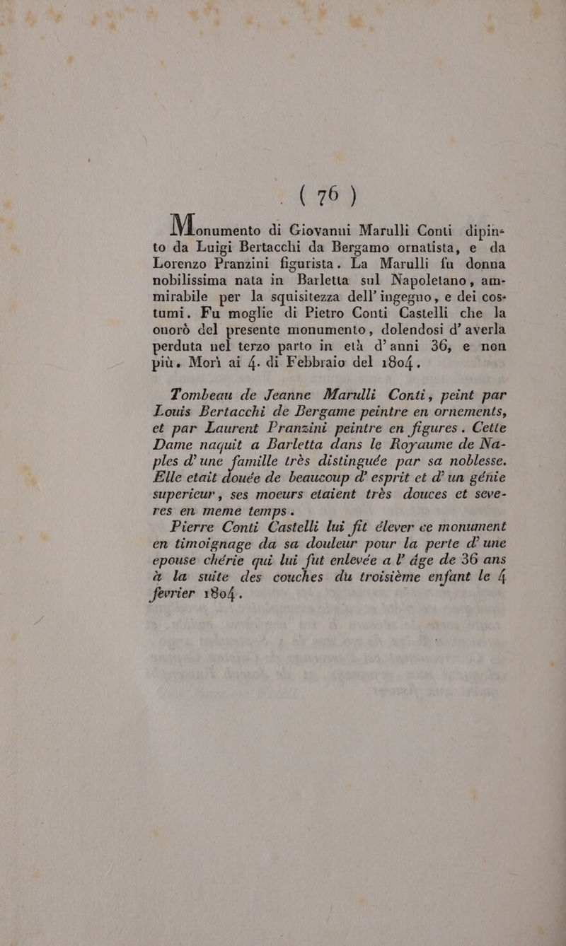 (70) Miroidato di Giovanni Marulli Conti dipin= to da Luigi Bertacchi da Bergamo ornatista, e da Lorenzo Pranzini figurista. La Marulli fu donna nobilissima nata in Barletta sul Napoletano, am- mirabile per la squisitezza dell’ ingegno, e dei cos- tumi. Fu moglie di Pietro Conti Castelli che la onorò del presente monumento, dolendosi d’ averla perduta nel terzo parto in età d’anni 36, e non più. Morì ai 4. di Febbraio del 1804. Tombeau de Jeanne Marulli Conti, peint par Louis Bertacchi de Bergame peintre en ornements, et par Laurent Pranzini peintre en figures. Cette Dame naquit a Barletta dans le Royaume de Na- ples d’une famille très distinguée par sa noblesse. Elle etait douée de beaucoup d° esprit et d’un génie supericur, ses moeurs claient très douces ct seve- res en meme temps . Pierre Conti Castelli lui fit élever ce monument en timoignage da sa douleur pour la perte d’ une epouse chérie qui lui fut enlevée a l’ dge de 36 ans à la suite des couches du troisième enfant le 4 fevrier 1804.