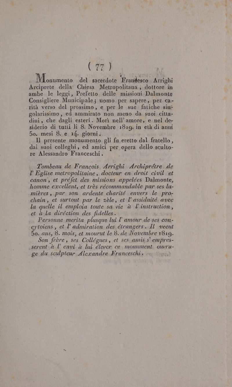 * i KR Ri do 11 FARAI del sacerdote Frandesco. Arrighi Arciprete della’ Chiesa Metropolitana ; A datrosai. in ambe le leggi, Prefetto. delle missioni Dalmonte Consigliere Municipale; uomo per sapere, per ca- rità verso del prossimo, e per le sue fatiche sin golarissimo, ed ammirato non meno. da. suoi.citta- dini, che dagli esteri. Morì nell’ amore; € nel de- siderio di tutti li 8. Novembre 1819. in età di anni So. mesi 8. e 14. giorni, Il presente monumento. gli fu eretto dal fratello, dai suoi colleghi, ed amici per opera dello sculto- re Alessandro Franceschi. Tombeau de Francois, Arrighi FRI de D Eglise metropolitaine, docteur en droit civil. et canon’, et préfet des missions appelées Dalmonte, homme excellent, et très récommandable par. ses lu- \mières , par son ardente charité envers le pro- chain, et surtout par le zèle, et l’ assiduité avec la quelle il emploia toute sa vie è l'instruction, et àla direction des fidelles. Personne merita plusque lui l’ amour de ses con- ‘eytoiens, et l’ admiration des étrangers. dl vecut bo. ans, 8. mois, et mourut le 8. de Novembre 1619. Son frère, ses. Collégues, et ses. amis. s° empres- .serent.à l envi à lui. élever ce. monument. ouvra- ge du sculpteur Alexandre Franceschi +