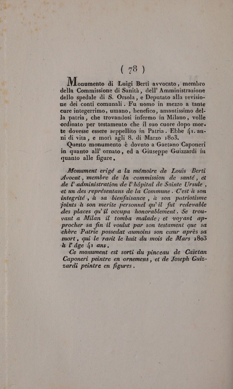 Menumento di Luigi Berti avvocato ,' membro della Commissione di Sanità, dell’ Amministrazione dello spedale di S. Orsola, e Deputato alla revisio- ne dei conti comunali. Fu momo in mezzo a tante cure integerrimo, umano, benefico, amantissimo del- la patria, che trovandosi infermo in Milano, volle ordinato per testamento che il suo cuore dopo mor- te dovesse essere seppellito in Patria. Ebbe 41. an- ni di vita, e morì agli 8. di Marzo 1803. ‘Questo monumento è dovuto a Gaetano Caponeri in quanto all’ ornato, ed a Giuseppe Guizzardi in quanto alle figure, Monument erigé a la mémoire de Louis Berti Avocat, membre de la ‘commission ide santé , et de administration de l’hopital de Sainte Ursule , et un des représentans de la Commune . C'est è son integrité , à sa bienfaisance s à son patriotisme joints è ‘son merite personnel qu’ il fut ‘redewable des ‘places qu’ il occupa ‘honorablement. Se ‘trou- vant a Milan il tomba ‘malade; et voyant ap- procher sa fin'il voulut par son testament que sa ‘chère :Patrie possedat ‘aumoins son coeur après sa mort, qui le ‘ravit le huit du mois de Mars 1803 «&lt;&amp; l’dge 41 ans, Ce monument est sorti du pinceau de Caietan Caponeri peintre en '‘ornemens ; et de Joseph Guiz- zardi peintre en figures .