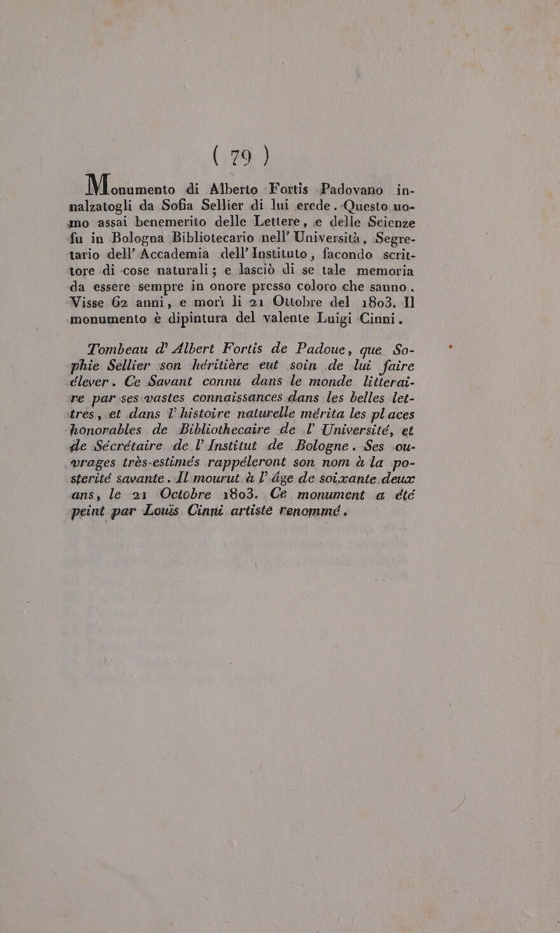 Miosiomento di Alberto Fortis Padovano in- nalzatogli da Sofia Sellier di lui erede. Questo uo- mo ‘assai benemerito delle Lettere, e delle Scienze fu in Bologna Bibliotecario nell’ Università, Segre- tario dell’ Accademia dell’Instituto, facondo scrit- tore di :cose naturali; e lasciò di se tale memoria da essere sempre in onore presso coloro che sanno . Visse 62 anni, e morì li 21 Ottobre del 1803. Il monumento è dipintura del valente Luigi Cinni. Tombeau d° Albert Fortis de Padoue, que So- phie Sellier son héritière eut soin de lui faire élever. Ce Savant connu dans le monde litterai- re par ses vastes connaîissances dans les belles let- tres, et dans l’ histoire naturelle mérita les places honorables de Bibliothecaire de .l’ Université, et fle Secrétaire «de V Institut de Bologne. Ses .ou- vrages très-estimés rappéleront son nom à la po- ‘sterité savante . Il mourut.à l’.dge de soixante deux ans, le 21 Octobre 1803. Ce monument a été peint par Louis Cinni artiste renommé .