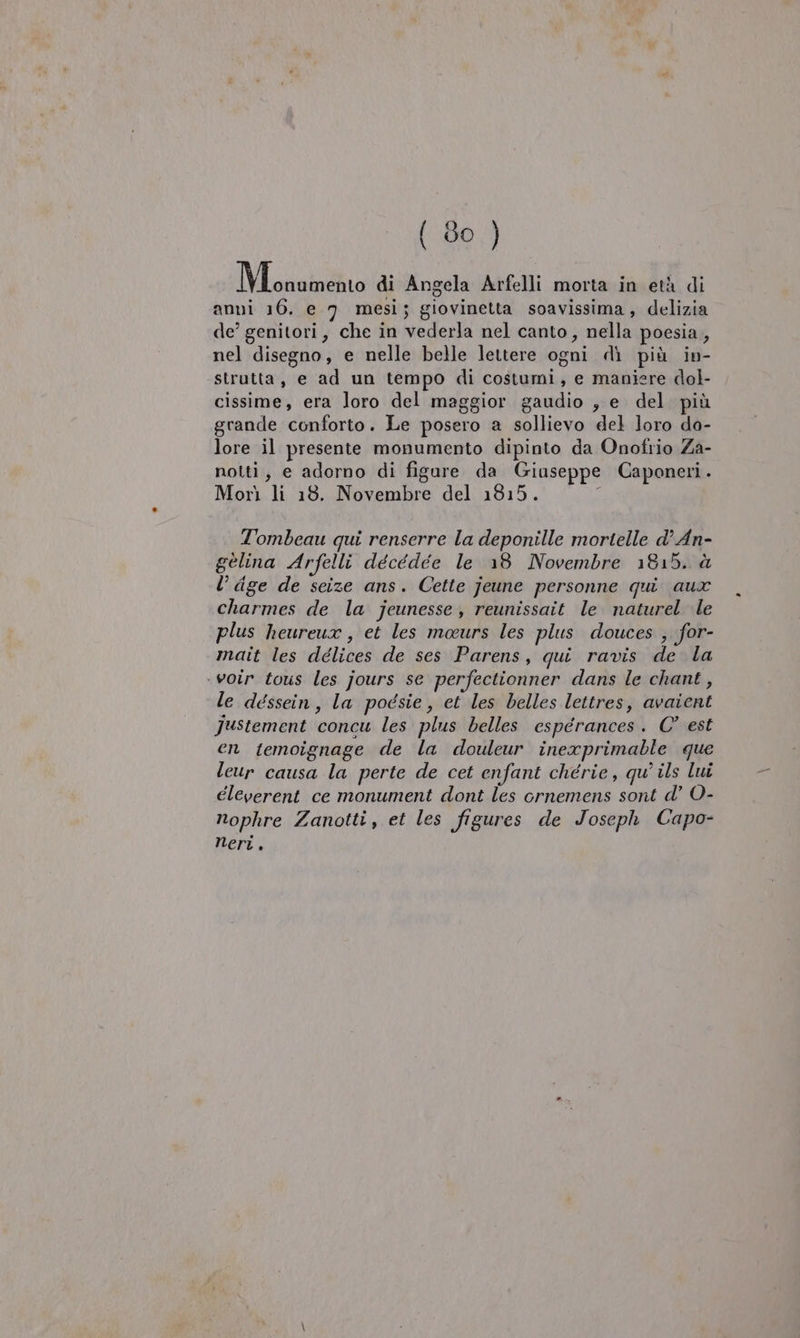 Mi annintiro di Angela Arfelli morta in età di anni 16. e 7 mesi; giovinetta soavissima, delizia de’ genitori, che in vederla nel canto, nella poesia, nel disegno, e nelle belle lettere ogni dì più in- strutta, e ad un tempo di costumi, e maniere dol- cissime, era loro del maggior gaudio , e del più grande conforto. Le posero a sollievo del loro da- lore il presente monumento dipinto da Onofrio Za- notti, e adorno di figure da Giaseppe Caponetri. Morì li 18. Novembre del 1815. T'ombeau qui renserre la deponille mortelle d’ An- gélina Arfelli décédeée le 18 Novembre 1815. à l’ dge de seize ans. Cette jeune personne qui aux charmes de la jeunesse, reunissait le naturel le plus heureux , et les maurs les plus douces , for- mait les délices de ses Parens, qui ravis de la ‘voir tous les jours se perfectionner dans le chant , le déssein, la pogsie, et les belles lettres, avaient Justement concu les plus belles esperances. C° est en temoignage de la douleur inexprimable que leur causa la perte de cet enfant chérie, qu’ ils lui éleverent ce monument dont les ornemens sont d’ O- nophre Zanotti, et les figures de Joseph Capo- Neri.