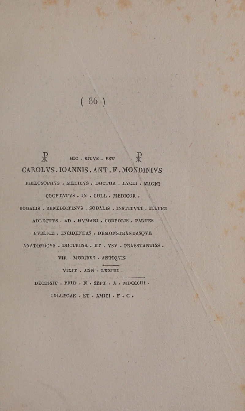 (80) È HIC . SITVS . EST È CAROLVS. IOANNIS. ANT.F.MONDINIVS PHILOSOPHVS . MEDICVS. DOCTOR . LYCFI MAGNI COOPTATVS . IN . COLL . MEDICOR . SODALIS . BENEDICTINVS . SODALIS . INSTITVTI . ITALICI ADLECTVS . AD . HVMANI , CORPORIS . PARTES PVBLICE . INCIDENDAS + DEMONSTRANDASOVE ANATOMICVS . DOCTRINA . ET . VSV . PRAESTANTISS . VIR ». MORIBVS . ANTIOVIS VIXIT . ANN » LXXIIII . DECESSIT . PRID. N . SEPT. A +. MDCCCHII » COLLEGAE . ET. AMICI.F.C»