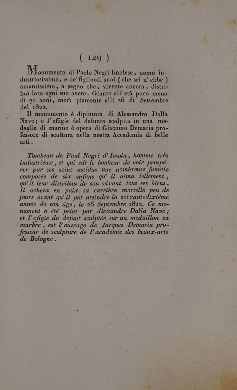 Mina di Paolo Negri Imolese, uomo in- dustriosissimo , e de’ figlinoli suoi ( che sei n’ ebbe ) amantissimo , a segno che, vivente ancora, distri- buì loro ogni suo avere. Giunto all’ età poco meno &gt; di 70 anni, morì piamente alli 26 di Settembre del 1822. Il monumento è dipintura di Alessandro Dalla Nave; e l'effigie del defunto scolpita in una me- daglia di marmo è opera di Giacomo Demaria pro- fessore di scultura nella nostra Accademia di belle arti. Tombeau de Paul Negri d° Imola, homme très industrieux , et qui edit le bonheur de voir prospé- rer par ses soins assidus une nombreuse famille composée de six enfans qu’ il aima tellement, qu’ il leur distribua de son vivant tous ses biens. Il acheva en paixisa carrière mortelle peu de jours avant qu'il put ateindre la soixantedixiéme année de son dge, le 26 Septembre 1822. Ce mo- nument a été peint par Alexandre Dalla Nave ; et l’ éfigie du defunt sculptée sur un medaillon en / marbre , est l’ouvrage de Jacques Demaria pro- fesseur de sculpture de l’ académie des beaux-arts de Bologne .