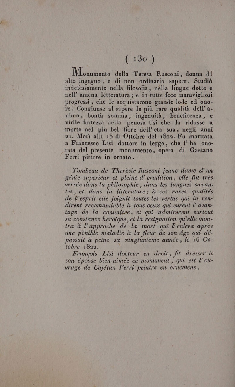 Me inizono della Teresa Rusconi, donna di alto ingegno, e di non ordinario sapere. Studiò indefessamente nella filosofia, nella lingue dotte e nell’ amena letteratura ; e in tutte fece maravigliosi progressi, che le acquistarono grande lode ed ono- re. Congiunse al sapere le più rare qualità dell’ a- nimo, bontà somma, ingenuità, beneficenza, e virile fortezza nella penosa tisi che la ridusse a morte nel più bel fiore dell’ età sua, negli anni 21. Morì alli 15 di Ottobre del 1822. Fu maritata a Francesco Lisi dottore in legge, che I’ ha ono- rata del presente monumento, opera di Gaetano Ferri pittore in ornato. Tombeau de Therèsie Rusconi jeune dame d° un gcnie superieur et pleine d’ erudition , elle fut très versée dans la philosophie, dans les langues savan- tes, et dans la litterature; à ces rares qualités de l’esprit elle joignit toutes les vertus qui la ren- dirent recomandable à tous ceux qui curent l’ avan- tage de la connaîitre, et qui admirerent surtout sa constance heroique, et la resignation qu'elle mon- tra à l’approche de la mort qui l’enleva après une pènible maladie à la fleur de son dge qui dé- passait è peine sa vingtunième annee, le 16 Oc- tobre 1822. } Francois Lisi docteur en droit, fit dresser è son épouse bien-aimee ce monument , qui est l’ ou- vrage de Cajétan Ferri peintre en ornemens .