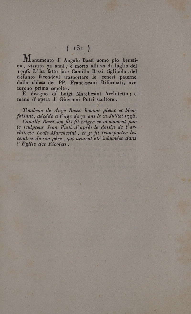 Mescgut di Angelo Bassi uomo pio benefi- co, vissuto 72 anni, e morto alli 22 di luglio del 1796. L° ha fatto fare Camillo Bassi. figliuolo . del defunto facendovi trasportare le ceneri paterne dalla chiesa dei PP. Francescani Riformati, ove furono prima sepolte. E disegno di Luigi Marchesini Architetto ; e mano d’ opera di Giovanni Putti scultore . Tombeau de Ange Bassi homme pieux et bien- aisant, décédé a l’ dge de 72 ans le 22 Juillet 1796. Camille Bassi son fils fit ériger ce monument par le sculpteur Jean Putti d’ après le dessin de È’ ar- chitecte Louis Marchesini , et y fit transporter les cendres de son père, qui avaient été inhumées dans l Eglise des Recolets.