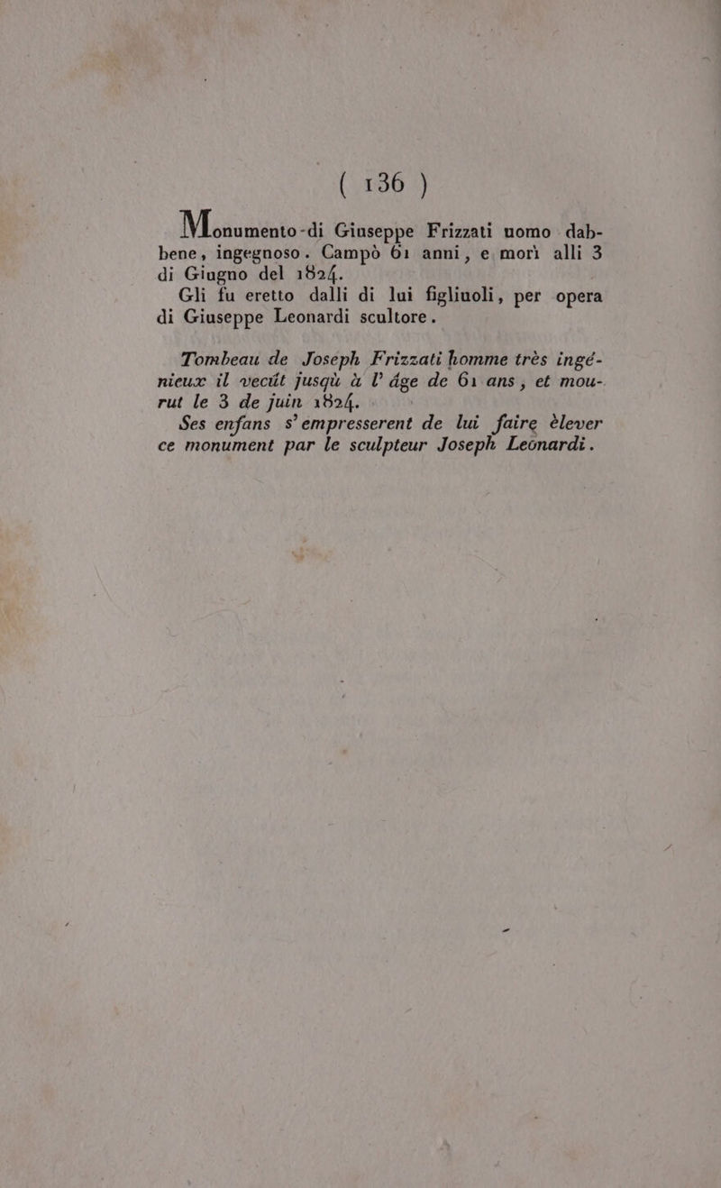 Mosumentolti Giuseppe Frizzati uomo dab- bene, ingegnoso. Campò 61 anni, e morì alli 3 di Giugno del 1524. Gli fu eretto dalli di lui figliuoli, per opera di Giuseppe Leonardi scultore. Tombeau de Joseph Frizzati homme très ingé- nieux il vecit jusqù à l’ dge de 61 ans, et mou- rut le 3 de juin 1824... Ses enfans s° empresserent de lui faire èlever ce monument par le sculpteur Joseph Leonardi.