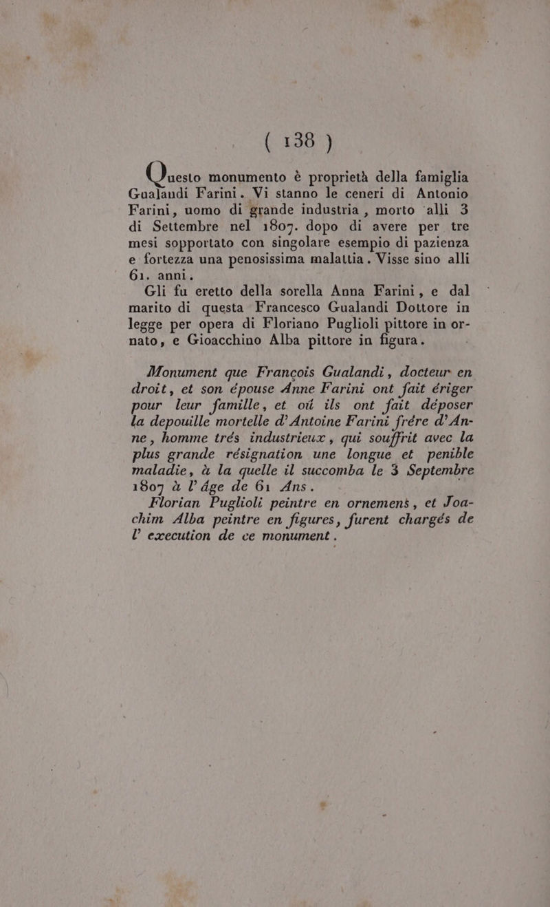 Foeilb monumento è proprietà della famiglia Gualandi Farini. Vi stanno le ceneri di Antonio Farini, uomo di grande industria , morto ‘alli 3 di Settembre nel 1807. dopo di avere per. tre mesi sopportato con singolare esempio di pazienza e fortezza una penosissima malattia. Visse sino alli 61. anni. Gli fu eretto della sorella Anna Farini, e dal marito di questa Francesco Gualandi Dottore in legge per opera di Floriano Puglioli pittore in or- nato, e Gioacchino Alba pittore in figura. Monument que Francois Gualandi, docteur en droit, et son épouse Anne Farini ont fait ériger pour leur famille, et oi ils ont fait deposer la depouille mortelle d’ Antoine Farini frére d° An- ne, homme trés industrieux, qui souffrit avec la plus grande résignation une longue et penible maladie, à la quelle il succomba le 3 Septembre 1807 à l’dge de 61 Ans. Florian Puglioli peintre en ornemens, et Joa- chim Alba peintre en figures, furent chargés de l’ execution de ce monument .